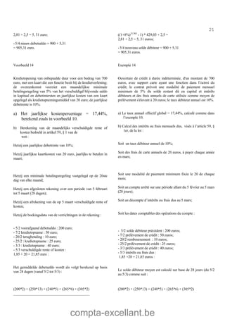 compta-excellant.be
21
2,81 + 2,5 = 5, 31 euro;
-5/4 nieuw debetsaldo = 900 + 5,31
= 905,31 euro.
((1+8%)31/365
- 1) * 429,03 + 2,5 =
2,81 + 2,5 = 5, 31 euros;
-5/4 nouveau solde débiteur = 900 + 5,31
= 905,31 euros.
Voorbeeld 14
Kredietopening van onbepaalde duur voor een bedrag van 700
euro, met een kaart die een functie bezit bij de kredietverlening;
de overeenkomst voorziet een maandelijkse minimale
betalingsregeling van 5% van het verschuldigd blijvende saldo
in kapitaal en debetintersten en jaarlijkse kosten van een kaart
opgelegd als kredietopnemingsmiddel van 20 euro; de jaarlijkse
debetrente is 10%.
Exemple 14
Ouverture de crédit à durée indéterminée, d'un montant de 700
euros, avec support carte ayant une fonction dans l’octroi du
crédit; le contrat prévoit une modalité de paiement mensuel
minimum de 5% du solde restant dû en capital et intérêts
débiteurs et des frais annuels de carte utilisée comme moyen de
prélèvement s'élevant à 20 euros; le taux débiteur annuel est 10%.
a) Het jaarlijkse kostenpercentage = 17,44%,
berekend zoals in voorbeeld 10.
b) Berekening van de maandelijks verschuldigde rente of
kosten bedoeld in artikel 59, § 1 van de
wet :
Hetzij een jaarlijkse debetrente van 10%;
Hetzij jaarlijkse kaartkosten van 20 euro, jaarlijks te betalen in
maart;
Hetzij een minimale betalingsregeling vastgelegd op de 20ste
dag van elke maand;
Hetzij een afgesloten rekening over een periode van 5 februari
tot 5 maart (28 dagen);
Hetzij een afrekening van de op 5 maart verschuldigde rente of
kosten;
Hetzij de boekingsdata van de verrichtingen in de rekening :
- 5/2 voorafgaand debetsaldo : 200 euro;
- 7/2 kredietopname : 50 euro;
- 20/2 terugbetaling : 10 euro;
- 25/2 : kredietopname : 25 euro;
- 3/3 : kredietopname : 40 euro;
- 5/3 verschuldigde rente of kosten :
1,85 + 20 = 21,85 euro :
Het gemiddelde debetsaldo wordt als volgt berekend op basis
van 28 dagen (vanaf 5/2 tot 5/3) :
a) Le taux annuel effectif global = 17,44%, calculé comme dans
l’exemple 10.
b) Calcul des intérêts ou frais mensuels dus, visés à l’article 59, §
1er, de la loi :
Soit un taux débiteur annuel de 10%;
Soit des frais de carte annuels de 20 euros, à payer chaque année
en mars;
Soit une modalité de paiement minimum fixée le 20 de chaque
mois;
Soit un compte arrêté sur une période allant du 5 février au 5 mars
(28 jours);
Soit un décompte d’intérêts ou frais dus au 5 mars;
Soit les dates comptables des opérations du compte :
- 5/2 solde débiteur précédent : 200 euros;
- 7/2 prélèvement de crédit : 50 euros;
- 20/2 remboursement : 10 euros;
- 25/2 prélèvement de crédit : 25 euros;
- 3/3 prélèvement de crédit : 40 euros;
- 5/3 intérêts ou frais dus :
1,85 +20 = 21,85 euros :
Le solde débiteur moyen est calculé sur base de 28 jours (du 5/2
au 5/3) comme suit :
(200*2) + (250*13) + (240*5) + (265*6) + (305*2)
_________________________________________
(200*2) + (250*13) + (240*5) + (265*6) + (305*2)
 