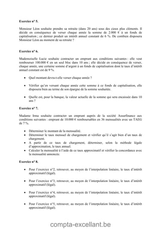 compta-excellant.be
Exercice n° 5.
Monsieur Léon souhaite prendre sa retraite (dans 20 ans) sous des cieux plus cléments. Il
décide en conséquence de verser chaque année la somme de 2.000 € à un fonds de
capitalisation ; ce dernier produit un intérêt annuel constant de 6 %. De combien disposera
Monsieur Léon au moment de sa retraite ?
Exercice n° 6.
Mademoiselle Lucie souhaite contracter un emprunt aux conditions suivantes : elle veut
rembourser 100.000 € en un seul bloc dans 10 ans ; elle décide en conséquence de verser,
chaque année, une certaine somme d’argent à un fonds de capitalisation dont le taux d’intérêt
annuel constant est de 9 %.
 Quel montant devra-t-elle verser chaque année ?
 Vérifier qu’en versant chaque année cette somme à ce fonds de capitalisation, elle
disposera bien au terme de son épargne de la somme souhaitée.
 Quelle est, pour la banque, la valeur actuelle de la somme qui sera encaissée dans 10
ans ?
Exercice n° 7.
Madame Irma souhaite contracter un emprunt auprès de la société Assurfinance aux
conditions suivantes : emprunt de 10.000 € remboursables en 36 mensualités avec un TAEG
de 7 %.
 Déterminer le montant de la mensualité.
 Déterminer le taux mensuel de chargement et vérifier qu’il s’agit bien d’un taux de
chargement.
 A partir de ce taux de chargement, déterminer, selon la méthode légale
d’approximation, le taux annuel.
 Calculer la mensualité à l’aide de ce taux approximatif et vérifier la concordance avec
la mensualité annoncée.
Exercice n° 8.
 Pour l’exercice n°2, retrouver, au moyen de l’interpolation linéaire, le taux d’intérêt
approximatif (légal).
 Pour l’exercice n°3, retrouver, au moyen de l’interpolation linéaire, le taux d’intérêt
approximatif (légal).
 Pour l’exercice n°4, retrouver, au moyen de l’interpolation linéaire, le taux d’intérêt
approximatif (légal).
 Pour l’exercice n°5, retrouver, au moyen de l’interpolation linéaire, le taux d’intérêt
approximatif (légal).
 