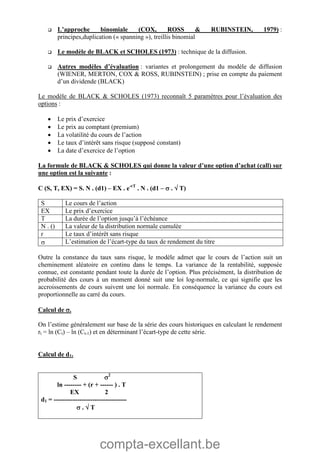 compta-excellant.be
 L’approche binomiale (COX, ROSS & RUBINSTEIN, 1979) :
principes,duplication (« spanning »), treillis binomial
 Le modèle de BLACK et SCHOLES (1973) : technique de la diffusion.
 Autres modèles d’évaluation : variantes et prolongement du modèle de diffusion
(WIENER, MERTON, COX & ROSS, RUBINSTEIN) ; prise en compte du paiement
d’un dividende (BLACK)
Le modèle de BLACK & SCHOLES (1973) reconnaît 5 paramètres pour l’évaluation des
options :
 Le prix d’exercice
 Le prix au comptant (premium)
 La volatilité du cours de l’action
 Le taux d’intérêt sans risque (supposé constant)
 La date d’exercice de l’option
La formule de BLACK & SCHOLES qui donne la valeur d’une option d’achat (call) sur
une option est la suivante :
C (S, T, EX) = S. N . (d1) – EX . e-rT
. N . (d1 –  .  T)
S Le cours de l’action
EX Le prix d’exercice
T La durée de l’option jusqu’à l’échéance
N . () La valeur de la distribution normale cumulée
r Le taux d’intérêt sans risque
 L’estimation de l’écart-type du taux de rendement du titre
Outre la constance du taux sans risque, le modèle admet que le cours de l’action suit un
cheminement aléatoire en continu dans le temps. La variance de la rentabilité, supposée
connue, est constante pendant toute la durée de l’option. Plus précisément, la distribution de
probabilité des cours à un moment donné suit une loi log-normale, ce qui signifie que les
accroissements de cours suivent une loi normale. En conséquence la variance du cours est
proportionnelle au carré du cours.
Calcul de .
On l’estime généralement sur base de la série des cours historiques en calculant le rendement
rt = ln (Ct) – ln (Ct-1) et en déterminant l’écart-type de cette série.
Calcul de d1.
S 2
ln -------- + (r + ------ ) . T
EX 2
d1 = ----------------------------------
 .  T
 