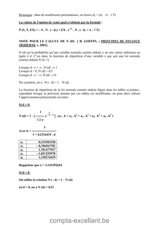 compta-excellant.be
Remarque : dans de nombreuses présentations, on trouve d2 = (d1 –  .  T)
La valeur de l’option de vente (put) s’obtient par la formule :
P (S, T, EX) = – S . N . (– d1) + EX . e-rT
. N . (– d1 +  .  T)
NOTE POUR LE CALCUL DE N (D)  R. GOFFIN, « PRINCIPES DE FINANCE
MODERNE », 2001.
N (d) est la probabilité qu’une variable normale centrée réduite x ait une valeur inférieure ou
égale à d. C’est donc la fonction de répartition d’une variable x qui suit une loi normale
centrée réduite N (0, 1).
Lorsque d  +  , N (d)  1
Lorsque d = 0, N (d) = 0,5
Lorsque d  – , N (d)  0
Par symétrie, on a : N (– d) = 1 – N (d)
La fonction de répartition de la loi normale centrée réduite figure dans les tables ci-jointes ;
cependant lorsque la précision donnée par ces tables est insuffisante, on peut alors utiliser
l’approximation polynomiale suivante :
Si d > 0.
1 2
N (d) = 1 –  -------. e - d . / 2
 . (a1 . k + a2 . k2
+ a3 . k3
+ a4 . k4
+ a5 . k5
)
 2 
1
Avec k = -----------------------
1 + 0,2316419 . d
a1 0,319381530
a2 – 0,356563782
a3 1,781477937
a4 - 1,821255978
a5 1,330274429
Rappelons que  = 3,141592654
Si d < 0.
On utilise la relation N (– d) = 1 – N (d)
(si d = 0, on a N (d) = 0,5)
 