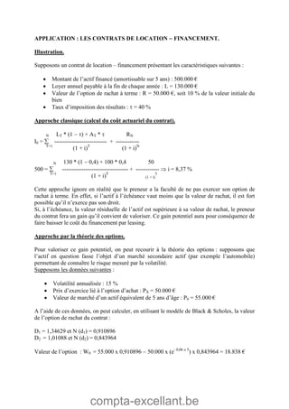 compta-excellant.be
APPLICATION : LES CONTRATS DE LOCATION  FINANCEMENT.
Illustration.
Supposons un contrat de location – financement présentant les caractéristiques suivantes :
 Montant de l’actif financé (amortissable sur 5 ans) : 500.000 €
 Loyer annuel payable à la fin de chaque année : L = 130.000 €
 Valeur de l’option de rachat à terme : R = 50.000 €, soit 10 % de la valeur initiale du
bien
 Taux d’imposition des résultats :  = 40 %
Approche classique (calcul du coût actuariel du contrat).
N LT * (1  ) + AT *  RN
I0 =  --------------------------- + ------------
T=1
(1 + i)T
(1 + i)N
N 130 * (1  0,4) + 100 * 0,4 50
500 =  ---------------------------------- + ------------  i = 8,37 %
T=1
(1 + i)T
(1 + i)
5
Cette approche ignore en réalité que le preneur a la faculté de ne pas exercer son option de
rachat à terme. En effet, si l’actif à l’échéance vaut moins que la valeur de rachat, il est fort
possible qu’il n’exerce pas son droit.
Si, à l’échéance, la valeur résiduelle de l’actif est supérieure à sa valeur de rachat, le preneur
du contrat fera un gain qu’il convient de valoriser. Ce gain potentiel aura pour conséquence de
faire baisser le coût du financement par leasing.
Approche par la théorie des options.
Pour valoriser ce gain potentiel, on peut recourir à la théorie des options : supposons que
l’actif en question fasse l’objet d’un marché secondaire actif (par exemple l’automobile)
permettant de connaître le risque mesuré par la volatilité.
Supposons les données suivantes :
 Volatilité annualisée : 15 %
 Prix d’exercice lié à l’option d’achat : PX = 50.000 €
 Valeur de marché d’un actif équivalent de 5 ans d’âge : P0 = 55.000 €
A l’aide de ces données, on peut calculer, en utilisant le modèle de Black & Scholes, la valeur
de l’option de rachat du contrat :
D1 = 1,34629 et N (d1) = 0,910896
D2 = 1,01088 et N (d2) = 0,843964
Valeur de l’option : W0 = 55.000 x 0,910896  50.000 x (e- 0,06 x 5
) x 0,843964 = 18.838 €
 