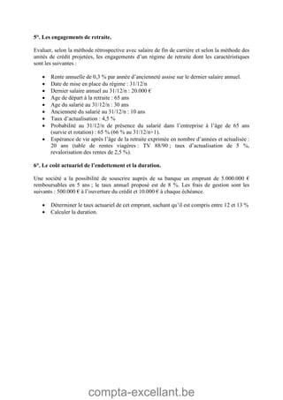 compta-excellant.be
5°. Les engagements de retraite.
Evaluer, selon la méthode rétrospective avec salaire de fin de carrière et selon la méthode des
unités de crédit projetées, les engagements d’un régime de retraite dont les caractéristiques
sont les suivantes :
 Rente annuelle de 0,3 % par année d’ancienneté assise sur le dernier salaire annuel.
 Date de mise en place du régime : 31/12/n
 Dernier salaire annuel au 31/12/n : 20.000 €
 Age de départ à la retraite : 65 ans
 Age du salarié au 31/12/n : 30 ans
 Ancienneté du salarié au 31/12/n : 10 ans
 Taux d’actualisation : 4,5 %
 Probabilité au 31/12/n de présence du salarié dans l’entreprise à l’âge de 65 ans
(survie et rotation) : 65 % (66 % au 31/12/n+1).
 Espérance de vie après l’âge de la retraite exprimée en nombre d’années et actualisée :
20 ans (table de rentes viagères : TV 88/90 ; taux d’actualisation de 5 %,
revalorisation des rentes de 2,5 %).
6°. Le coût actuariel de l’endettement et la duration.
Une société a la possibilité de souscrire auprès de sa banque un emprunt de 5.000.000 €
remboursables en 5 ans ; le taux annuel proposé est de 8 %. Les frais de gestion sont les
suivants : 500.000 € à l’ouverture du crédit et 10.000 € à chaque échéance.
 Déterminer le taux actuariel de cet emprunt, sachant qu’il est compris entre 12 et 13 %
 Calculer la duration.
 