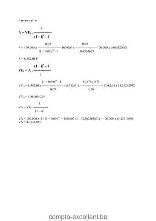 compta-excellant.be
Exercice n° 6.
i
A = VFt . ---------------
(1 + i)t
– 1
0,09 0,09
A = 100.000 x -------------------- = 100.000 x ------------------ = 100.000 x 0,065820089
(1 + 0,09)10
– 1 1,367363675
A = 6.582,01 €
(1 + i)t
– 1
VFt = A . --------------
i
(1 + 0,09)10
– 1 1,367363675
VF10 = 6.582,01 x -------------------- = 6.582,01 x ------------------- = 6.582,01 x 15,19292972
0,09 0,09
VF10 = 100.000, 02 €
1
VA = VFt . --------------
(1 + i)t
VA = 100.000 x 1 / (1 + 0,09)10
 = 100.000 x (1 / 2,367363675) = 100.000 x 0,422410806
VA = 42.241,08 €
 