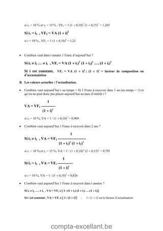 compta-excellant.be
si i1 = 10 % et i2 = 15 % , VF2 = 1 (1  0,10)1
(1  0,15)1
= 1,265
Si i1 = i2 , VF2 = VA (1  i)2
si i = 10 % , VF2 = 1 (1  0,10)2
= 1,21
 Combien vaut dans t années 1 Franc d’aujourd’hui ?
Si i1  i2 …  it , VFt = VA (1  i1)1
(1  i2)1
…. (1  it)1
Si i est constant, VFt = VA (1  i)t
; (1  i)t
= facteur de composition ou
d’accumulation
B. Les valeurs actuelles : l’actualisation.
 Combien vaut aujourd’hui ( au temps = 0) 1 Franc à recevoir dans 1 an (au temps = 1) et
qu’on ne peut donc pas placer aujourd’hui au taux d’intérêt i ?
1
VA = VF1 -----------
(1  i)1
si i1 = 10 %, VA = 1 / (1  0,10)1
= 0,909
 Combien vaut aujourd’hui 1 Franc à recevoir dans 2 ans ?
1
Si i1  i2 , VA = VF2 ----------------------
(1  i1)1
(1  i2)1
si i1 = 10 % et i2 = 15 %, VA = 1 / (1  0,10)1
(1  0,15)1
= 0,791
1
Si i1 = i2 , VA = VFt ------------
(1  i)t
si i = 10 %, VA = 1 / (1  0,10)2
= 0,826
 Combien vaut aujourd’hui 1 Franc à recevoir dans t années ?
Si i1  i2 ….  it , VA = VFt x  1 / (1  i1) (1  i2) ….(1  it)
Si i est constant , VA = VFt x  1 / (1  i)t
 ; 1 / (1  i)t
est le facteur d’actualisation
 