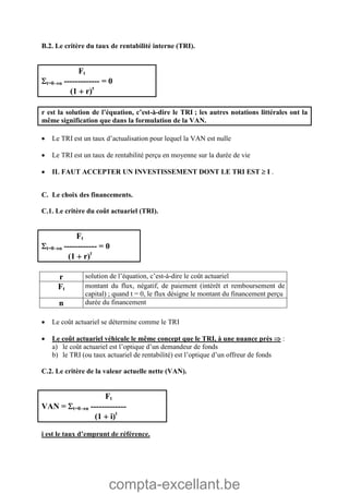 compta-excellant.be
B.2. Le critère du taux de rentabilité interne (TRI).
Ft
t=0n ------------- = 0
(1  r)t
r est la solution de l’équation, c’est-à-dire le TRI ; les autres notations littérales ont la
même signification que dans la formulation de la VAN.
 Le TRI est un taux d’actualisation pour lequel la VAN est nulle
 Le TRI est un taux de rentabilité perçu en moyenne sur la durée de vie
 IL FAUT ACCEPTER UN INVESTISSEMENT DONT LE TRI EST  I .
C. Le choix des financements.
C.1. Le critère du coût actuariel (TRI).
Ft
t=0n ------------ = 0
(1  r)t
r solution de l’équation, c’est-à-dire le coût actuariel
Ft montant du flux, négatif, de paiement (intérêt et remboursement de
capital) ; quand t = 0, le flux désigne le montant du financement perçu
n durée du financement
 Le coût actuariel se détermine comme le TRI
 Le coût actuariel véhicule le même concept que le TRI, à une nuance près  :
a) le coût actuariel est l’optique d’un demandeur de fonds
b) le TRI (ou taux actuariel de rentabilité) est l’optique d’un offreur de fonds
C.2. Le critère de la valeur actuelle nette (VAN).
Ft
VAN = t=0n -------------
(1  i)t
i est le taux d’emprunt de référence.
 