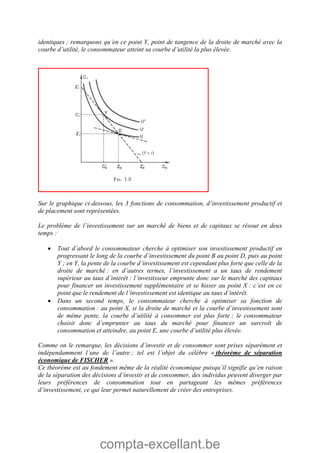 compta-excellant.be
identiques ; remarquons qu’en ce point Y, point de tangence de la droite de marché avec la
courbe d’utilité, le consommateur atteint sa courbe d’utilité la plus élevée.
Sur le graphique ci-dessous, les 3 fonctions de consommation, d’investissement productif et
de placement sont représentées.
Le problème de l’investissement sur un marché de biens et de capitaux se résout en deux
temps :
 Tout d’abord le consommateur cherche à optimiser son investissement productif en
progressant le long de la courbe d’investissement du point B au point D, puis au point
Y ; en Y, la pente de la courbe d’investissement est cependant plus forte que celle de la
droite de marché : en d’autres termes, l’investissement a un taux de rendement
supérieur au taux d’intérêt : l’investisseur emprunte donc sur le marché des capitaux
pour financer un investissement supplémentaire et se hisser au point X : c’est en ce
point que le rendement de l’investissement est identique au taux d’intérêt.
 Dans un second temps, le consommateur cherche à optimiser sa fonction de
consommation : au point X, si la droite de marché et la courbe d’investissement sont
de même pente, la courbe d’utilité à consommer est plus forte ; le consommateur
choisit donc d’emprunter au taux du marché pour financer un surcroît de
consommation et atteindre, au point E, une courbe d’utilité plus élevée.
Comme on le remarque, les décisions d’investir et de consommer sont prises séparément et
indépendamment l’une de l’autre ; tel est l’objet du célèbre « théorème de séparation
économique de FISCHER ».
Ce théorème est au fondement même de la réalité économique puisqu’il signifie qu’en raison
de la séparation des décisions d’investir et de consommer, des individus peuvent diverger par
leurs préférences de consommation tout en partageant les mêmes préférences
d’investissement, ce qui leur permet naturellement de créer des entreprises.
 