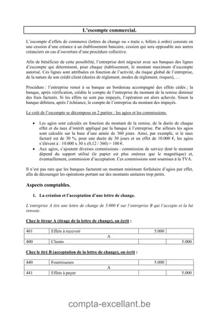 compta-excellant.be
L’escompte commercial.
L’escompte d’effets de commerce (lettres de change ou « traite », billets à ordre) consiste en
une cession d’une créance à un établissement bancaire, cession qui sera opposable aux autres
créanciers en cas d’ouverture d’une procédure collective.
Afin de bénéficier de cette possibilité, l’entreprise doit négocier avec ses banques des lignes
d’escompte qui déterminent, pour chaque établissement, le montant maximum d’escompte
autorisé. Ces lignes sont attribuées en fonction de l’activité, du risque global de l’entreprise,
de la nature de son crédit client (durées de règlement, modes de règlement, risques), …
Procédure : l’entreprise remet à sa banque un bordereau accompagné des effets cédés ; la
banque, après vérification, crédite le compte de l’entreprise du montant de la remise diminué
des frais facturés. Si les effets ne sont pas impayés, l’opération est alors achevée. Sinon la
banque débitera, après l’échéance, le compte de l’entreprise du montant des impayés.
Le coût de l’escompte se décompose en 2 parties : les agios et les commissions.
 Les agios sont calculés en fonction du montant de la remise, de la durée de chaque
effet et du taux d’intérêt appliqué par la banque à l’entreprise. Par ailleurs les agios
sont calculés sur la base d’une année de 360 jours. Ainsi, par exemple, si le taux
facturé est de 30 %, pour une durée de 30 jours et un effet de 10.000 €, les agios
s’élèvent à : 10.000 x 30 x (0,12 / 360) = 100 €.
 Aux agios, s’ajoutent diverses commissions : commission de service dont le montant
dépend du support utilisé (le papier est plus onéreux que le magnétique) et,
éventuellement, commission d’acceptation. Ces commissions sont soumises à la TVA.
Il n’est pas rare que les banques facturent un montant minimum forfaitaire d’agios par effet,
afin de décourager les opérations portant sur des montants unitaires trop petits.
Aspects comptables.
1. La création et l’acceptation d’une lettre de change.
L’entreprise A tire une lettre de change de 5.000 € sur l’entreprise B qui l’accepte et la lui
renvoie.
Chez le tireur A (tirage de la lettre de change), on écrit :
401 Effets à recevoir 5.000
A
400 Clients 5.000
Chez le tiré B (acceptation de la lettre de change), on écrit :
440 Fournisseurs 5.000
A
441 Effets à payer 5.000
 