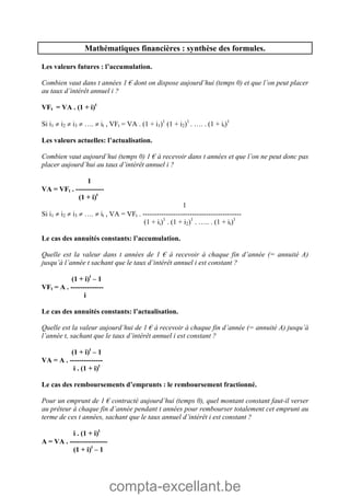compta-excellant.be
Mathématiques financières : synthèse des formules.
Les valeurs futures : l’accumulation.
Combien vaut dans t années 1 € dont on dispose aujourd’hui (temps 0) et que l’on peut placer
au taux d’intérêt annuel i ?
VFt = VA . (1 + i)t
Si i1  i2  i3  ….  it , VFt = VA . (1 + i1)1
(1 + i2)1
. …. . (1 + it)1
Les valeurs actuelles: l’actualisation.
Combien vaut aujourd’hui (temps 0) 1 € à recevoir dans t années et que l’on ne peut donc pas
placer aujourd’hui au taux d’intérêt annuel i ?
1
VA = VFt . ------------
(1 + i)t
1
Si i1  i2  i3  ….  it , VA = VFt . ------------------------------------------
(1 + ii)1
. (1 + i2)1
. ….. . (1 + it)1
Le cas des annuités constants: l’accumulation.
Quelle est la valeur dans t années de 1 € à recevoir à chaque fin d’année (= annuité A)
jusqu’à l’année t sachant que le taux d’intérêt annuel i est constant ?
(1 + i)t
– 1
VFt = A . --------------
i
Le cas des annuités constants: l’actualisation.
Quelle est la valeur aujourd’hui de 1 € à recevoir à chaque fin d’année (= annuité A) jusqu’à
l’année t, sachant que le taux d’intérêt annuel i est constant ?
(1 + i)t
– 1
VA = A . --------------
i . (1 + i)t
Le cas des remboursements d’emprunts : le remboursement fractionné.
Pour un emprunt de 1 € contracté aujourd’hui (temps 0), quel montant constant faut-il verser
au prêteur à chaque fin d’année pendant t années pour rembourser totalement cet emprunt au
terme de ces t années, sachant que le taux annuel d’intérêt i est constant ?
i . (1 + i)t
A = VA . ----------------
(1 + i)t
– 1
 