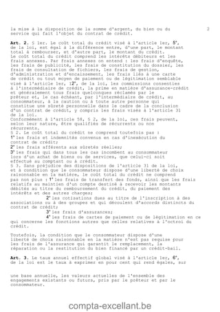 compta-excellant.be
2la mise à la disposition de la somme d'argent, du bien ou du
service qui fait l'objet du contrat de crédit.
Art. 2. § 1er. Le coût total du crédit visé à l'article 1er, 5°,
de la loi, est égal à la différence entre, d'une part, le montant
total à rembourser, et d'autre part, le montant du crédit.
Le coût total du crédit comprend les intérêts débiteurs et les
frais annexes. Par frais annexes on entend : les frais d'enquête,
les frais de publicité, les frais de constitution du dossier, les
frais de consultation de fichiers, les frais de gestion,
d'administration et d'encaissement, les frais liés à une carte
de crédit ou tout moyen de paiement ou de légitimation semblable
visé à l'article 1er, 12°, de la loi, les commissions consenties
à l'intermédiaire de crédit, la prime en matière d'assurance-crédit
et généralement tous frais quelconques réclamés par le
prêteur et, le cas échéant, par l'intermédiaire de crédit, au
consommateur, à la caution ou à toute autre personne qui
constitue une sûreté personnelle dans le cadre de la conclusion
d'un contrat de crédit, y compris les frais visés à l'article 31
de la loi.
Conformément à l'article 58, § 2, de la loi, ces frais peuvent,
selon leur nature, être qualifiés de récurrents ou non
récurrents.
§ 2. Le coût total du crédit ne comprend toutefois pas :
1° les frais et indemnités convenus en cas d'inexécution du
contrat de crédit;
2° les frais afférents aux sûretés réelles;
3° les frais qui dans tous les cas incombent au consommateur
lors d'un achat de biens ou de services, que celui-ci soit
effectué au comptant ou à crédit.
§ 3. Sans préjudice des dispositions de l'article 31 de la loi,
et à condition que le consommateur dispose d'une liberté de choix
raisonnable en la matière, le coût total du crédit ne comprend
pas non plus : 1° les frais de transfert des fonds, ainsi que les frais
relatifs au maintien d'un compte destiné à recevoir les montants
débités au titre du remboursement du crédit, du paiement des
intérêts et des autres charges;
2° les cotisations dues au titre de l'inscription à des
associations ou à des groupes et qui découlent d'accords distincts du
contrat de crédit;
3° les frais d'assurances;
4° les frais de cartes de paiement ou de légitimation en ce
qui concerne les fonctions autres que celles relatives à l'octroi du
crédit.
Toutefois, la condition que le consommateur dispose d'une
liberté de choix raisonnable en la matière n'est pas requise pour
les frais de l'assurance qui garantit le remplacement, la
réparation ou la restitution du bien financé par un crédit-bail.
Art. 3. Le taux annuel effectif global visé à l'article 1er, 6°,
de la loi est le taux à exprimer en pour cent qui rend égales, sur
une base annuelle, les valeurs actuelles de l'ensemble des
engagements existants ou futurs, pris par le prêteur et par le
consommateur.
 
