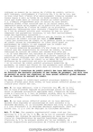 compta-excellant.be
4indiquée au moment de la remise de l'offre de crédit, celle-ci
doit indiquer, conformément à l'article 49, § 2, de la loi, que
le bien loué fait l'objet d'un amortissement linéaire rendant sa
valeur égale à zéro au terme de la durée normale de location
telle que fixée dans le contrat relatif au crédit précité.
§ 3. L'emploi d'hypothèses pour le calcul du taux annuel
effectif global n'est autorisé que si le calcul exact est
impossible parce qu'au moment où la publicité est diffusée ou
lors de la remise de l'offre de crédit un ou plusieurs
paramètres, nécessaires pour résoudre l'équation de base précisée
au § 1er du présent article sont inconnus et que si, pour
remplacer ces paramètres inconnus, il est fait exclusivement
usage des hypothèses suivantes :
- si le contrat de crédit ne prévoit pas de limites au crédit,
le montant de crédit octroyé est égal à 1250 euros;
- pour les ouvertures de crédit et en général quand le contrat
de crédit laisse au consommateur le libre choix quant au
prélèvement de crédit, il est supposé que le crédit est
entièrement et immédiatement prélevé;
- si aucune modalité de paiement n'a été fixée et qu'elle ne
ressort pas des dispositions du contrat de crédit, la durée
théorique du contrat de crédit est censée être d'un an;
- si le taux débiteur est variable en cours d'exécution du
contrat de crédit ou pendant la période durant laquelle la
publicité est diffusée seul le taux débiteur applicable au moment
de la remise de l'offre de crédit ou au début de la période de
diffusion de la publicité est pris en considération;
- si le contrat de crédit prévoit plusieurs modalités de
paiement, le crédit est fourni et les paiements sont effectués
au moment le plus rapproché prévu dans le contrat de crédit.
§ 4. Lorsque l'ouverture de crédit prévoit des taux débiteurs différents
en fonction des montants prélevés ou des termes de paiement, les dits taux
ne peuvent en aucun cas supérieur au taux annuel effectif global maximum
fixé en fonction du montant du crédit.
De même, lorsque le crédit-bail prévoit plusieurs moments où
l'option d'achat peut être levée, le taux annuel effectif global est
calculé pour chacun des cas.
Art. 5. Le taux débiteur, visé à l'article 1er, 8°, de la loi,
est le taux d'intérêt exprimé en pourcentage annuel et calculé
selon la méthode actuarielle appliquée dans l'équation de base
visée à l'article 4, § 1er, du présent arrêté, mais où n'entrent
pas en compte les frais annexes visés à l'article 2, 1er,
deuxième alinéa.
Art. 6. Le taux annuel effectif global et le taux débiteur
doivent être exprimés en pourcentage et sont arrondis à la
deuxième décimale. Si la troisième décimale est cinq ou plus, il
y a lieu d'arrondir à la deuxième décimale supérieure. Dans les
autres cas, il y a lieu de négliger la troisième décimale.
Art. 7. § 1er. Par exemple représentatif comme visé par les
articles 5, § 2, et 14, § 3, 5E, de la loi il convient d'entendre
l'exemple qui indique de manière apparente et dans des termes
clairs et compréhensibles de quelles hypothèses reprises à
l'article 4, § 3, du présent arrêté et, le cas échéant, de
quelles dispositions particulières de l'offre de crédit il a été
 
