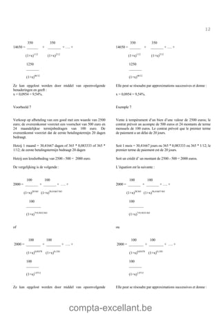 compta-excellant.be
12
350 350
14650 = ______ + _______ + …. +
(1+x)1/12
(1+x)2/12
1250
_______
(1+x)48/12
Ze kan opgelost worden door middel van opeenvolgende
benaderingen en geeft :
350 350
14650 = ______ + _______ + …. +
(1+x)1/12
(1+x)2/12
1250
_______
(1+x)48/12
Elle peut se résoudre par approximations successives et donne :
x = 0,0954 = 9,54%. x = 0,0954 = 9,54%.
Voorbeeld 7
Verkoop op afbetaling van een goed met een waarde van 2500
euro; de overeenkomst voorziet een voorschot van 500 euro en
24 maandelijkse termijnbedragen van 100 euro. De
overeenkomst voorziet dat de eerste betalingstermijn 20 dagen
bedraagt.
Exemple 7
Vente à tempérament d’un bien d’une valeur de 2500 euros; le
contrat prévoit un acompte de 500 euros et 24 montants de terme
mensuels de 100 euros. Le contrat prévoit que le premier terme
de paiement a un délai de 20 jours.
Hetzij 1 maand = 30,41667 dagen of 365 * 0,083333 of 365 *
1/12; de eerste betalingstermijn bedraagt 20 dagen
Soit 1 mois = 30,41667 jours ou 365 * 0,083333 ou 365 * 1/12; le
premier terme de paiement est de 20 jours.
Hetzij een kredietbedrag van 2500 - 500 = 2000 euro. Soit un crédit d’ un montant de 2500 - 500 = 2000 euros.
De vergelijking is de volgende : L’équation est la suivante :
100 100
2000 = _______ + _______ + …. +
(1+x)20/365
(1+x)50,41667/365
100
________
(1+x)719,5833/365
of
100 100
2000 = _______ + _______ + …. +
(1+x)20/365
(1+x)50,41667/365
100
________
(1+x)719,5833/365
ou
100 100
2000 = ________ + ________ + …. +
(1+x)0,05478
(1+x)0,1381
100
_______
(1+x)1,9715
100 100
2000 = ________ + ________ + …. +
(1+x)0,05478
(1+x)0,1381
100
_______
(1+x)1,9715
Ze kan opgelost worden door middel van opeenvolgende Elle peut se résoudre par approximations successives et donne :
 