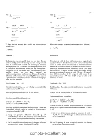 compta-excellant.be
16
700 = S __________
L=1
(1+x)L*(1/12)
of
55,28 33,78
700 = ________ +_________ + …. +
(1+x)1/12
(1+x)2/12
15,75
_________
(1+x)30/12
Ze kan opgelost worden door middel van opeenvolgende
benaderingen :
x = 17,44%
700 = S __________
L=1
(1+x)L*(1/12)
ou
55,28 33,78
700 = ________ +_________ + …. +
(1+x)1/12
(1+x)2/12
15,75
_________
(1+x)30/12
Elle peut se résoudre par approximations successives et donne :
x = 17,44%
Voorbeeld 11
Kredietopening van onbepaalde duur met een kaart die een
functie bezit bij de kredietverlening, voor een bedrag van 700
euro; de overeenkomst voorziet een maandelijkse minimale
betalingsregeling van 5% van het verschuldigd blijvende saldo
in kapitaal en debetinteresten, zonder dat het termijnbedrag,
verminderd met de kaartkosten, lager mag zijn dan 25 euro;
jaarlijkse kosten van een kaart opgelegd als
kredietopnemingsmiddel ten belope van 20 euro; de jaarlijkse
debetrente is 8% wanneer het verschuldigd blijvende saldo in
kapitaal hoger is dan 500 euro en 12% wanneer dit saldo gelijk
is aan 500 euro of minder.
Hetzij 1 maand = 365 * 1/12;
Hetzij de veronderstelling van een volledige en onmiddellijke
kredietopname van 700 euro;
Hetzij terugkerende kaartkosten van 20 euro per jaar;
Hetzij een maandelijkse debetrente van :
(1+8%)1/12
-1 = 0,006434 ou 0,6434%;
(1+12%)1/12
-1= 0,009488 ou 0,95%
Hetzij een maandelijkse minimale betalingsregeling 5% van het
verschuldigd blijvende saldo in kapitaal en debetinteresten,
overeenkomstig artikel 9, § 2.
a) Hetzij een jaarlijkse debetrente berekend op het
kredietbedrag = 10,07%. Dit percentage wordt bekomen op
basis van een aflossingstabel met uitsluiting van de kosten.
b) De 30 maandelijkse termijnbedragen DL kunnen verkregen
worden op basis van een aflossingstabel waarbij :
Exemple 11
Ouverture de crédit à durée indéterminée, avec support carte
ayant une fonction dans l’octroi du crédit, d'un montant de 700
euros; le contrat prévoit une modalité de paiement minimum
mensuel de 5% du solde restant dû en capital et intérêts débiteurs,
sans que le montant d’un terme, diminué des frais de carte, puisse
être inférieur à 25 euros; les frais annuels de la carte utilisée
comme moyen de prélèvement de crédit s'élèvent à 20 euros; le
taux débiteur annuel est de 8% lorsque le solde restant dû en
capital est supérieur à 500 euros et 12% lorsque ce solde est de
500 euros ou moins.
Soit 1 mois = 365 * 1/12;
Soit l'hypothèse d'un prélèvement de crédit entier et immédiat de
700 euros;
Soit des frais de carte récurrents de 20 euros chaque année;
Soit un taux débiteur mensuel de :
(1+8%)1/12
-1 = 0,006434 ou 0,6434%;
(1+12%)1/12
-1 = 0,009488 ou 0,95%;
Soit une modalité de paiement mensuel minimum de 5% du solde
restant dû en capital et intérêts débiteurs conformément à l'article
9, § 2.
a) Soit un taux débiteur annuel calculé sur le montant du crédit =
10,07%. Ce taux est obtenu par un tableau d’amortissement
en excluant les frais.
b) Les 30 montants de terme mensuels DL peuvent être obtenus
par un tableau d'amortissement où :
 