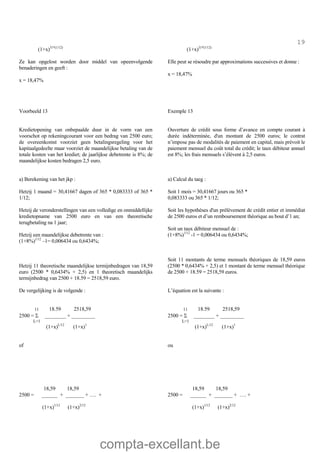 compta-excellant.be
19
(1+x)31*(1/12)
Ze kan opgelost worden door middel van opeenvolgende
benaderingen en geeft :
x = 18,47%
(1+x)31*(1/12)
Elle peut se résoudre par approximations successives et donne :
x = 18,47%
Voorbeeld 13 Exemple 13
Kredietopening van onbepaalde duur in de vorm van een
voorschot op rekeningcourant voor een bedrag van 2500 euro;
de overeenkomst voorziet geen betalingsregeling voor het
kapitaalgedeelte maar voorziet de maandelijkse betaling van de
totale kosten van het krediet; de jaarlijkse debetrente is 8%; de
maandelijkse kosten bedragen 2,5 euro.
a) Berekening van het jkp :
Hetzij 1 maand = 30,41667 dagen of 365 * 0,083333 of 365 *
1/12;
Hetzij de veronderstellingen van een volledige en onmiddellijke
kredietopname van 2500 euro en van een theoretische
terugbetaling na 1 jaar;
Hetzij een maandelijkse debetrente van :
(1+8%)1/12
–1= 0,006434 ou 0,6434%;
Hetzij 11 theoretische maandelijkse termijnbedragen van 18,59
euro (2500 * 0,6434% + 2,5) en 1 theoretisch maandelijks
termijnbedrag van 2500 + 18.59 = 2518,59 euro.
Ouverture de crédit sous forme d’avance en compte courant à
durée indéterminée, d'un montant de 2500 euros; le contrat
n’impose pas de modalités de paiement en capital, mais prévoit le
paiement mensuel du coût total du crédit; le taux débiteur annuel
est 8%; les frais mensuels s’élèvent à 2,5 euros.
a) Calcul du taeg :
Soit 1 mois = 30,41667 jours ou 365 *
0,083333 ou 365 * 1/12;
Soit les hypothèses d'un prélèvement de crédit entier et immédiat
de 2500 euros et d’un remboursement théorique au bout d’1 an;
Soit un taux débiteur mensuel de :
(1+8%)1/12
-1 = 0,006434 ou 0,6434%;
Soit 11 montants de terme mensuels théoriques de 18,59 euros
(2500 * 0,6434% + 2,5) et 1 montant de terme mensuel théorique
de 2500 + 18.59 = 2518,59 euros.
De vergelijking is de volgende :
11 18.59 2518,59
2500 = S ________ + _________
L=1
(1+x)L/12
(1+x)1
of
18,59 18,59
2500 = ______ + _______ + …. +
(1+x)1/12
(1+x)2/12
L’équation est la suivante :
11 18.59 2518,59
2500 = S ________ + _________
L=1
(1+x)L/12
(1+x)1
ou
18,59 18,59
2500 = ______ + _______ + …. +
(1+x)1/12
(1+x)2/12
 