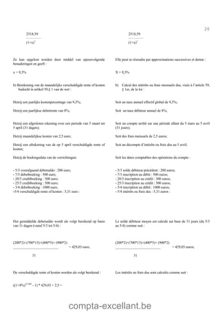 compta-excellant.be
20
2518,59
_____________
(1+x)1
Ze kan opgelost worden door middel van opeenvolgende
benaderingen en geeft :
2518,59
_____________
(1+x)1
Elle peut se résoudre par approximations successives et donne :
x = 9,3% X = 9,3%
b) Berekening van de maandelijks verschuldigde rente of kosten
bedoeld in artikel 59,§ 1 van de wet :
b) Calcul des intérêts ou frais mensuels dus, visés à l’article 59,
§ 1er, de la loi :
Hetzij een jaarlijks kostenpercentage van 9,3%;
Hetzij een jaarlijkse debetrente van 8%;
Hetzij een afgesloten rekening over een periode van 5 maart tot
5 april (31 dagen);
Hetzij maandelijkse kosten van 2,5 euro;
Hetzij een afrekening van de op 5 april verschuldigde rente of
kosten;
Hetzij de boekingsdata van de verrichtingen:
- 5/3 voorafgaand debetsaldo : 200 euro;
- 7/3 debetboeking : 500 euro;
- 20/3 creditboeking : 300 euro;
- 25/3 creditboeking : 500 euro;
- 3/4 debetboeking : 1000 euro;
-5/4 verschuldigde rente of kosten : 5,31 euro :
Het gemiddelde debetsaldo wordt als volgt berekend op basis
van 31 dagen (vanaf 5/3 tot 5/4) :
(200*2)+(700*13)+(400*5)+ (900*2)
_________________________ = 429,03 euro;
31
De verschuldigde rente of kosten worden als volgt berekend :
((1+8%)31/365
- 1) * 429,03 + 2,5 =
Soit un taux annuel effectif global de 9,3%;
Soit un taux débiteur annuel de 8%;
Soit un compte arrêté sur une période allant du 5 mars au 5 avril
(31 jours);
Soit des frais mensuels de 2,5 euros;
Soit un décompte d’intérêts ou frais dus au 5 avril;
Soit les dates comptables des opérations du compte :
- 5/3 solde débiteur précédent : 200 euros;
- 7/3 inscription au débit : 500 euros;
- 20/3 inscription au crédit : 300 euros;
- 25/3 inscription au crédit : 500 euros;
- 3/4 inscription au débit : 1000 euros;
- 5/4 intérêts ou frais dus : 5,31 euros :
Le solde débiteur moyen est calculé sur base de 31 jours (du 5/3
au 5/4) comme suit :
(200*2)+(700*13)+(400*5)+ (900*2)
_________________________ = 429,03 euros;
31
Les intérêts ou frais dus sont calculés comme suit :
 