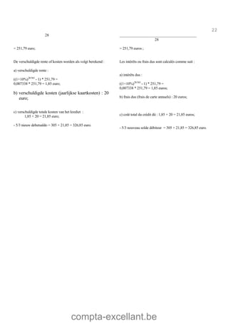 compta-excellant.be
22
28 _________________________________________
28
= 251,79 euro;
De verschuldigde rente of kosten worden als volgt berekend :
a) verschuldigde rente :
((1+10%)28/365
- 1) * 251,79 =
0,007338 * 251,79 = 1,85 euro;
b) verschuldigde kosten (jaarlijkse kaartkosten) : 20
euro;
c) verschuldigde totale kosten van het krediet :
1,85 + 20 = 21,85 euro;
- 5/3 nieuw debetsaldo = 305 + 21,85 = 326,85 euro.
= 251,79 euros ;
Les intérêts ou frais dus sont calculés comme suit :
a) intérêts dus :
((1+10%)28/365
- 1) * 251,79 =
0,007338 * 251,79 = 1,85 euros;
b) frais dus (frais de carte annuels) : 20 euros;
c) coût total du crédit dû : 1,85 + 20 = 21,85 euros;
- 5/3 nouveau solde débiteur = 305 + 21,85 = 326,85 euro.
 
