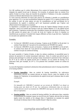 compta-excellant.be
Cet AR confirme que le critère déterminant d’un contrat de leasing reste la reconstitution
intégrale du capital investi par le donneur. En revanche, la présence dans un contrat d’un
option d’achat ou d’une clause de transfert de propriété à l’échéance n’est plus considérée
comme un élément déterminant d’un contrat de leasing.
Le texte nouveau détermine de façon plus précise les éléments à prendre en considération
pour apprécier s’il y a ou non reconstitution intégrale du capital. S’il y a option d’achat en fin
de contrat, le prix de cette option est pris en considération en tant qu’élément de la
reconstitution du capital à condition qu’il soit hautement probable que l’option soit
effectivement levée (payée) à ce moment.
Le législateur a considéré que la probabilité de levée de l’option diminue lorsque son prix
augmente ; aussi a-t-il estimé que lorsque le prix de l’option dépasse 15 % du capital investi
par le donneur, l’opération ne peut plus être considérée comme une opération de leasing. Il est
en effet permis de penser que si le prix de levée de l’option est élevé, le donneur ne
transférera pas au preneur l’essentiel des risques afférents au bien et que dès lors, l’opération
ne sera plus une opération de crédit.
Exemples.
 Un bien de 1.000.000 € est pris en leasing ; l’option est de 50.000 € en fin de bail ; le
contrat d’une durée de 5 ans prévoit la reconstitution de 950.000 € de capital.
 Un bien de 1.000.000 € est pris en location ; l’option est de 200.000 € en fin de bail ;
le contrat d’une durée de 5 ans prévoit la reconstitution de 800.000 € de capital ; ce
contrat n’est pas un contrat de leasing.
Est aussi assimilée à l’option d’achat, et dans les mêmes conditions, la possibilité pour le
preneur de poursuivre le contrat moyennant redevance. Ainsi, le contrat qui prévoit que le
preneur peut prolonger le contrat de quelque temps moyennant le paiement d’une redevance
de 10 % de la valeur du capital investi par le donneur, est un contrat de leasing. Si la
redevance était, par exemple, de 20 %, il ne pourrait être considéré comme un contrat de
leasing.
La nouvelle législation maintient la distinction faite précédemment entre le leasing immobilier
et le leasing mobilier.
 Leasing immobilier : dans un contrat de leasing immobilier, les redevances
échelonnées prévues au contrat doivent au moins couvrir, outre les intérêts et les
charges de l’opération, la reconstitution du capital investi par le donneur dans la seule
construction.
Exemple.
Un immeuble de 2.000.000 € construit sur un terrain de 100.000 € est donné en
leasing pour une durée de 20 ans. Les redevances échelonnées dues en vertu du
contrat doivent couvrir un montant de 2.000.000 € ainsi que les intérêts et les charges
liées à l’opération.
 Leasing mobilier : dans un contrat de leasing mobilier, les redevances dues, majorées
éventuellement du montant à payer en cas de levée de l’option, doivent être au moins
égales (outre les intérêts et les charges liées à l’opération) au montant du capital
investi par le donneur dans le bien meuble faisant l’objet du contrat.
 