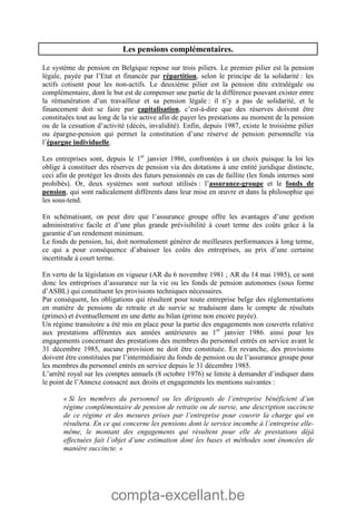 compta-excellant.be
Les pensions complémentaires.
Le système de pension en Belgique repose sur trois piliers. Le premier pilier est la pension
légale, payée par l’Etat et financée par répartition, selon le principe de la solidarité : les
actifs cotisent pour les non-actifs. Le deuxième pilier est la pension dite extralégale ou
complémentaire, dont le but est de compenser une partie de la différence pouvant exister entre
la rémunération d’un travailleur et sa pension légale : il n’y a pas de solidarité, et le
financement doit se faire par capitalisation, c’est-à-dire que des réserves doivent être
constituées tout au long de la vie active afin de payer les prestations au moment de la pension
ou de la cessation d’activité (décès, invalidité). Enfin, depuis 1987, existe le troisième pilier
ou épargne-pension qui permet la constitution d’une réserve de pension personnelle via
l’épargne individuelle.
Les entreprises sont, depuis le 1er
janvier 1986, confrontées à un choix puisque la loi les
oblige à constituer des réserves de pension via des dotations à une entité juridique distincte,
ceci afin de protéger les droits des futurs pensionnés en cas de faillite (les fonds internes sont
prohibés). Or, deux systèmes sont surtout utilisés : l’assurance-groupe et le fonds de
pension, qui sont radicalement différents dans leur mise en œuvre et dans la philosophie qui
les sous-tend.
En schématisant, on peut dire que l’assurance groupe offre les avantages d’une gestion
administrative facile et d’une plus grande prévisibilité à court terme des coûts grâce à la
garantie d’un rendement minimum.
Le fonds de pension, lui, doit normalement générer de meilleures performances à long terme,
ce qui a pour conséquence d’abaisser les coûts des entreprises, au prix d’une certaine
incertitude à court terme.
En vertu de la législation en vigueur (AR du 6 novembre 1981 ; AR du 14 mai 1985), ce sont
donc les entreprises d’assurance sur la vie ou les fonds de pension autonomes (sous forme
d’ASBL) qui constituent les provisions techniques nécessaires.
Par conséquent, les obligations qui résultent pour toute entreprise belge des réglementations
en matière de pensions de retraite et de survie se traduisent dans le compte de résultats
(primes) et éventuellement en une dette au bilan (prime non encore payée).
Un régime transitoire a été mis en place pour la partie des engagements non couverts relative
aux prestations afférentes aux années antérieures au 1er
janvier 1986. ainsi pour les
engagements concernant des prestations des membres du personnel entrés en service avant le
31 décembre 1985, aucune provision ne doit être constituée. En revanche, des provisions
doivent être constituées par l’intermédiaire du fonds de pension ou de l’assurance groupe pour
les membres du personnel entrés en service depuis le 31 décembre 1985.
L’arrêté royal sur les comptes annuels (8 octobre 1976) se limite à demander d’indiquer dans
le point de l’Annexe consacré aux droits et engagements les mentions suivantes :
« Si les membres du personnel ou les dirigeants de l’entreprise bénéficient d’un
régime complémentaire de pension de retraite ou de survie, une description succincte
de ce régime et des mesures prises par l’entreprise pour couvrir la charge qui en
résultera. En ce qui concerne les pensions dont le service incombe à l’entreprise elle-
même, le montant des engagements qui résultent pour elle de prestations déjà
effectuées fait l’objet d’une estimation dont les bases et méthodes sont énoncées de
manière succincte. »
 