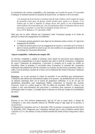 compta-excellant.be
la commission des normes comptables a été interrogée sur le point de savoir s’il convenait
d’indiquer le montant nominal ou actualisé de la provision. La réponse a été la suivante :
« Le montant de la provision à constituer doit de toute évidence tenir compte du risque
de mortalité d’une part, du facteur intérêt d’autre part. quant à ce dernier, il est
évident que la date à laquelle la charge devra être payée et son échelonnement
interviendront nécessairement par voie d’actualisation dans l’évaluation directe de la
provision à constituer, si cette date est éloignée de plus d’un an. »
(Avis 107/9, Bulletin n° 23, décembre 1988)
Quel que soit le choix effectué par l’entreprise entre l’assurance groupe et le fonds de
pension, la nature des engagements est différente :
 L’assurance groupe garantit le taux légal sur les dotations nettes versées. Il s’agit d’un
engagement de résultat.
 Le fonds de pension peut avoir un engagement de moyen, c’est-à-dire qu’il se borne à
gérer le mieux possible les réserves qui lui sont confiées ou un engagement de résultat
en échange de versements déterminés.
Aspects comptables : utilisation du compte 160.
La doctrine comptable a adopté le principe selon lequel les provisions pour prépensions
doivent être comptabilisées à la date à laquelle naît, dans le chef de l’entreprise, l’obligation
de verser l’indemnité de prépension, c’est-à-dire le moment où le congé est notifié au
travailleur. Dans la pratique, il conviendra donc d’actualiser le montant des versements
échelonnés des prépensions afin de constituer ou d’ajuster les provisions concernées. Dans ce
cadre, il est de pratique courante de se baser sur le rendement des fonds d’état pour l’échéance
concernée.
Remarque : en ce qui concerne le risque de mortalité, il est manifeste que, pratiquement,
l’entreprise doit obtenir des informations auprès d’un actuaire ; les probabilités de survie étant
un élément statistique basé sur la notion de population suffisante, il va de soi que les
probabilités disponibles sont inégalement fiables, notamment en fonction des secteurs
d’activité. Ainsi on a utilisé jusqu’en 1993 les tables de mortalité 1968-72 ; celles-ci ont
conduit à une sous-estimation des provisions à constituer pour pensions et prépensions
échelonnées dans le temps. L’exemple décrit ci-dessous ne tient pas compte de la probabilité
de survie.
Exemple.
Prenons le cas d’un homme prépensionné, âgé de 55 ans et ayant droit, à charge de
l’entreprise, à une rente annuelle indexée de 100.000 jusqu’à l’âge légal de la pension, à
savoir 65 ans.
L’obligation de l’entreprise naît au 31 décembre 1992, le premier versement devant être fait le
31 décembre 1993. Supposons que l’entreprise anticipe que le taux d’inflation annuel futur
s’élèvera à 2,5 %. Par ailleurs, le taux d’intérêt nominal des fonds d’Etat à long terme s’élève
à 8 %.
 