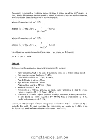 compta-excellant.be
Remarque : ce montant ne représente qu’une partie de la charge de retraite de l’exercice ; il
faut y ajouter l’impact des facteurs actuariels (taux d’actualisation, taux de rotation et taux de
mortalité) sur les unités de crédit des exercices antérieurs.
Montant des droits acquis au 31/12/n :
1
254.850 € x (5 / 35) x 70 % x ---------------- = 5.896 €
(1 + 0,05)30
Montant des droits acquis au 31/12/n+1 :
1
254.850 € x (6 / 35) x 71 % x ---------------- = 7.536 €
(1 + 0,05)29
Le coût des services rendus pendant l’exercice n+1 est obtenu par différence :
7.536 – 5.896 = 1.640 €
Exercice.
Soit un régime de retraite dont les caractéristiques sont les suivantes :
 Rente annuelle de 0,25 % par année d’ancienneté assise sur le dernier salaire annuel.
 Date de mise en place du régime : 31/12/n
 Dernier salaire annuel au 31/12/n : 40.000 €
 Age de départ à la retraite : 65 ans
 Age du salarié au 31/12/n : 45 ans
 Ancienneté du salarié au 31/12/n : 10 ans
 Taux d’actualisation : 4 %
 Probabilité au 31/12/n de présence du salarié dans l’entreprise à l’âge de 65 ans
(survie et rotation) : 80 % (81 % au 31/12/n+1).
 Espérance de vie après l’âge de la retraite exprimée en nombre d’années et actualisée :
15 ans (table de rentes viagères : TV 88/90 ; taux d’actualisation de 4 %,
revalorisation des rentes de 2,5 %).
Evaluer, en utilisant (a) la méthode rétrospective avec salaire de fin de carrière et (b) la
méthode des unités de crédit projetées, les engagements de retraite au 31/12/n et au
31/12/n+1 ; calculer le coût des services rendus durant l’année n+1.
 
