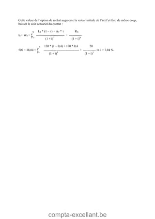 compta-excellant.be
Cette valeur de l’option de rachat augmente la valeur initiale de l’actif et fait, du même coup,
baisser le coût actuariel du contrat :
N LT * (1  ) + AT *  RN
I0 + W0 =  --------------------------- + ------------
T=1
(1 + i)T
(1 + i)N
N 130 * (1  0,4) + 100 * 0,4 50
500 + 18,84 =  ---------------------------------- + ------------  i = 7,04 %
T=1
(1 + i)T
(1 + i)5
 
