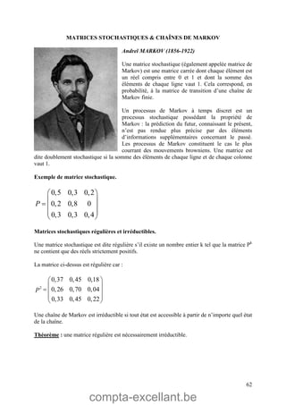 compta-excellant.be
62
MATRICES STOCHASTIQUES & CHAÎNES DE MARKOV
Andreï MARKOV (1856-1922)
Une matrice stochastique (également appelée matrice de
Markov) est une matrice carrée dont chaque élément est
un réel compris entre 0 et 1 et dont la somme des
éléments de chaque ligne vaut 1. Cela correspond, en
probabilité, à la matrice de transition d’une chaîne de
Markov finie.
Un processus de Markov à temps discret est un
processus stochastique possédant la propriété de
Markov : la prédiction du futur, connaissant le présent,
n’est pas rendue plus précise par des éléments
d’informations supplémentaires concernant le passé.
Les processus de Markov constituent le cas le plus
courrant des mouvements browniens. Une matrice est
dite doublement stochastique si la somme des éléments de chaque ligne et de chaque colonne
vaut 1.
Exemple de matrice stochastique.
0,5 0,3 0,2
0,2 0,8 0
0,3 0,3 0,4
P
 
 
  
 
 
Matrices stochastiques régulières et irréductibles.
Une matrice stochastique est dite régulière s’il existe un nombre entier k tel que la matrice Pk
ne contient que des réels strictement positifs.
La matrice ci-dessus est régulière car :
2
0,37 0,45 0,18
0,26 0,70 0,04
0,33 0,45 0,22
P
 
 
  
 
 
Une chaîne de Markov est irréductible si tout état est accessible à partir de n’importe quel état
de la chaîne.
Théorème : une matrice régulière est nécessairement irréductible.
 