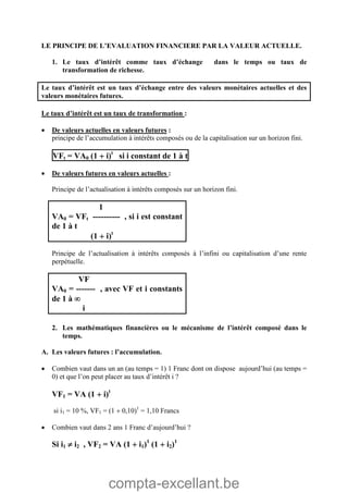 compta-excellant.be
LE PRINCIPE DE L’EVALUATION FINANCIERE PAR LA VALEUR ACTUELLE.
1. Le taux d’intérêt comme taux d’échange dans le temps ou taux de
transformation de richesse.
Le taux d’intérêt est un taux d’échange entre des valeurs monétaires actuelles et des
valeurs monétaires futures.
Le taux d’intérêt est un taux de transformation :
 De valeurs actuelles en valeurs futures :
principe de l’accumulation à intérêts composés ou de la capitalisation sur un horizon fini.
VFt = VA0 (1  i)t
si i constant de 1 à t
 De valeurs futures en valeurs actuelles :
Principe de l’actualisation à intérêts composés sur un horizon fini.
1
VA0 = VFt ---------- , si i est constant
de 1 à t
(1  i)t
Principe de l’actualisation à intérêts composés à l’infini ou capitalisation d’une rente
perpétuelle.
VF
VA0 = ------- , avec VF et i constants
de 1 à 
i
2. Les mathématiques financières ou le mécanisme de l’intérêt composé dans le
temps.
A. Les valeurs futures : l’accumulation.
 Combien vaut dans un an (au temps = 1) 1 Franc dont on dispose aujourd’hui (au temps =
0) et que l’on peut placer au taux d’intérêt i ?
VF1 = VA (1  i)t
si i1 = 10 %, VF1 = (1  0,10)1
= 1,10 Francs
 Combien vaut dans 2 ans 1 Franc d’aujourd’hui ?
Si i1  i2 , VF2 = VA (1  i1)1
(1  i2)1
 
