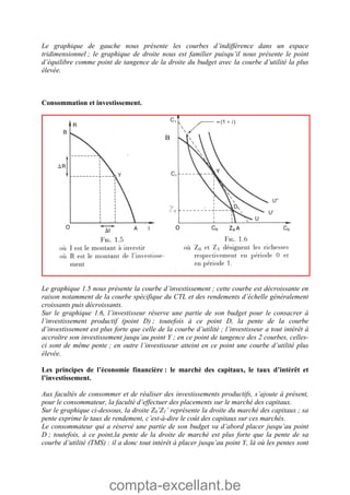 compta-excellant.be
Le graphique de gauche nous présente les courbes d’indifférence dans un espace
tridimensionnel ; le graphique de droite nous est familier puisqu’il nous présente le point
d’équilibre comme point de tangence de la droite du budget avec la courbe d’utilité la plus
élevée.
Consommation et investissement.
Le graphique 1.5 nous présente la courbe d’investissement ; cette courbe est décroissante en
raison notamment de la courbe spécifique du CTL et des rendements d’échelle généralement
croissants puis décroissants.
Sur le graphique 1.6, l’investisseur réserve une partie de son budget pour le consacrer à
l’investissement productif (point D) ; toutefois à ce point D, la pente de la courbe
d’investissement est plus forte que celle de la courbe d’utilité ; l’investisseur a tout intérêt à
accroître son investissement jusqu’au point Y ; en ce point de tangence des 2 courbes, celles-
ci sont de même pente ; en outre l’investisseur atteint en ce point une courbe d’utilité plus
élevée.
Les principes de l’économie financière : le marché des capitaux, le taux d’intérêt et
l’investissement.
Aux facultés de consommer et de réaliser des investissements productifs, s’ajoute à présent,
pour le consommateur, la faculté d’effectuer des placements sur le marché des capitaux.
Sur le graphique ci-dessous, la droite Z0’Z1’ représente la droite du marché des capitaux ; sa
pente exprime le taux de rendement, c’est-à-dire le coût des capitaux sur ces marchés.
Le consommateur qui a réservé une partie de son budget va d’abord placer jusqu’au point
D ; toutefois, à ce point,la pente de la droite de marché est plus forte que la pente de sa
courbe d’utilité (TMS) : il a donc tout intérêt à placer jusqu’au point Y, là où les pentes sont
B
 