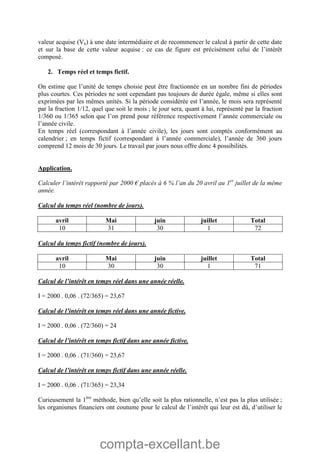 compta-excellant.be
valeur acquise (Vn) à une date intermédiaire et de recommencer le calcul à partir de cette date
et sur la base de cette valeur acquise : ce cas de figure est précisément celui de l’intérêt
composé.
2. Temps réel et temps fictif.
On estime que l’unité de temps choisie peut être fractionnée en un nombre fini de périodes
plus courtes. Ces périodes ne sont cependant pas toujours de durée égale, même si elles sont
exprimées par les mêmes unités. Si la période considérée est l’année, le mois sera représenté
par la fraction 1/12, quel que soit le mois ; le jour sera, quant à lui, représenté par la fraction
1/360 ou 1/365 selon que l’on prend pour référence respectivement l’année commerciale ou
l’année civile.
En temps réel (correspondant à l’année civile), les jours sont comptés conformément au
calendrier ; en temps fictif (correspondant à l’année commerciale), l’année de 360 jours
comprend 12 mois de 30 jours. Le travail par jours nous offre donc 4 possibilités.
Application.
Calculer l’intérêt rapporté par 2000 € placés à 6 % l’an du 20 avril au 1er
juillet de la même
année.
Calcul du temps réel (nombre de jours).
avril Mai juin juillet Total
10 31 30 1 72
Calcul du temps fictif (nombre de jours).
avril Mai juin juillet Total
10 30 30 1 71
Calcul de l’intérêt en temps réel dans une année réelle.
I = 2000 . 0,06 . (72/365) = 23,67
Calcul de l’intérêt en temps réel dans une année fictive.
I = 2000 . 0,06 . (72/360) = 24
Calcul de l’intérêt en temps fictif dans une année fictive.
I = 2000 . 0,06 . (71/360) = 23,67
Calcul de l’intérêt en temps fictif dans une année réelle.
I = 2000 . 0,06 . (71/365) = 23,34
Curieusement la 1ère
méthode, bien qu’elle soit la plus rationnelle, n’est pas la plus utilisée ;
les organismes financiers ont coutume pour le calcul de l’intérêt qui leur est dû, d’utiliser le
 