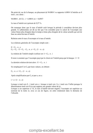 compta-excellant.be
Du point de vue de la banque, un placement de 94.000 € va rapporter 6.000 € d’intérêts en 8
mois ; on a donc :
94.000 € . (8/12) . i = 6.000 € et i = 0,0957
Le taux d’intérêt est à présent de 9,57 %.
On remarque donc que le taux d’intérêt croît lorsque la période à considérer devient plus
grande. Ce phénomène est dû au fait que l’on considère pour le calcul de l’escompte une
valeur future plus éloignée dans le temps et donc plus éloignée de la valeur actuelle qui sert de
base au calcul du taux d’intérêt.
Relation entre le taux d’escompte et le taux d’intérêt.
Les relations générales de l’escompte simple sont :
E = Cn . n . e
C0 = Cn – E = Cn – Cn . n . e = Cn . (1 – n . e)
La relation de l’intérêt simple à utiliser est: I = C0 . n . i
Il reste à constater que l’escompte payé par le client est l’intérêt perçu par la banque : I = E
La dernière relation devient alors : E = C0 . n . i
En remplaçant E et C0 par leurs valeurs, on obtient :
Cn . n . e = Cn . (1 – n . e)
Après simplification par Cn et par n, on a :
i = e / (1 – n . e)
Lorsque n tend vers 0 , i tend vers e ; lorsque n tend vers 1/e, i tend vers l’infini puisque le
dénominateur tend vers 0 (ce qui suppose une grande valeur de n).
Lorsque n est supérieur à 1/n, le taux d’intérêt devient négatif, l’escompte est supérieur au
nominal de la traite et, avec ce cas de figure, on entre totalement dans le domaine de
l’absurde.
 