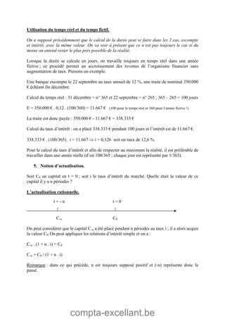 compta-excellant.be
Utilisation du temps réel et du temps fictif.
On a supposé précédemment que le calcul de la durée peut se faire dans les 2 cas, escompte
et intérêt, avec la même valeur. On va voir à présent que ce n’est pas toujours le cas si du
moins on entend rester le plus près possible de la réalité.
Lorsque la durée se calcule en jours, on travaille toujours en temps réel dans une année
fictive ; ce procédé permet un accroissement des revenus de l’organisme financier sans
augmentation de taux. Prenons un exemple.
Une banque escompte le 22 septembre au taux annuel de 12 %, une traite de nominal 350.000
€ échéant fin décembre.
Calcul du temps réel : 31 décembre = n° 365 et 22 septembre = n° 265 ; 365 – 265 = 100 jours
E = 350.000 € . 0,12 . (100/360) = 11.667 € (100 pour le temps réel et 360 pour l’année fictive !)
La traite est donc payée : 350.000 € - 11.667 € = 338.333 €
Calcul du taux d’intérêt : on a placé 338.333 € pendant 100 jours et l’intérêt est de 11.667 €.
338.333 € . (100/365) . i = 11.667  i = 0,126 soit un taux de 12,6 %.
Pour le calcul du taux d’intérêt et afin de respecter au maximum la réalité, il est préférable de
travailler dans une année réelle (d’où 100/365 : chaque jour est représenté par 1/365).
5. Notion d’actualisation.
Soit C0 un capital en t = 0 ; soit i le taux d’intérêt du marché. Quelle était la valeur de ce
capital il y a n périodes ?
L’actualisation rationnelle.
C-n C0
On peut considérer que le capital C-n a été placé pendant n périodes au taux i ; il a alors acquis
la valeur C0. On peut appliquer les relations d’intérêt simple et on a :
C-n . (1 + n . i) = C0
C-n = C0 / (1 + n . i)
Remarque : dans ce qui précède, n est toujours supposé positif et (-n) représente donc le
passé.
t = - n t = 0
 