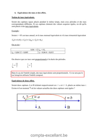 compta-excellant.be
6. Equivalence des taux et des effets.
Notion de taux équivalents.
Soient des capitaux égaux placés pendant le même temps, mais avec périodes et des taux
correspondants différents. Si ces capitaux donnent des valeurs acquises égales, on dit qu'ils
sont placés à des taux équivalents.
Exemple :
Soient i = 6% un taux annuel, im le taux mensuel équivalent et it le taux trimestriel équivalent
On en tire :
0,06 = 12 im = 4 it
im = 0,06/12 = 0,005 it = 0,06/4 = 0,015
On observe que ces taux sont proportionnels à la durée des périodes.
Dans le cas de l'intérêt simple, des taux équivalents sont proportionnels. Ce ne sera pas le
cas lorsqu'on utilisera l'intérêt composé.
Equivalence de deux effets.
Soient deux capitaux A et B échéant respectivement en t = a et t = b, placés au même taux i.
Existe-t-il un moment où les valeurs actuelles des deux capitaux sont égales ?
 