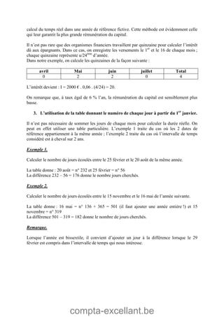 compta-excellant.be
calcul du temps réel dans une année de référence fictive. Cette méthode est évidemment celle
qui leur garantit la plus grande rémunération du capital.
Il n’est pas rare que des organismes financiers travaillent par quinzaine pour calculer l’intérêt
dû aux épargnants. Dans ce cas, on enregistre les versements le 1er
et le 16 de chaque mois ;
chaque quinzaine représente u/24ème
d’année.
Dans notre exemple, on calcule les quinzaines de la façon suivante :
avril Mai juin juillet Total
0 2 2 0 4
L’intérêt devient : I = 2000 € . 0,06 . (4/24) = 20.
On remarque que, à taux égal de 6 % l’an, la rémunération du capital est sensiblement plus
basse.
3. L’utilisation de la table donnant le numéro de chaque jour à partir du 1er
janvier.
Il n’est pas nécessaire de sommer les jours de chaque mois pour calculer la durée réelle. On
peut en effet utiliser une table particulière. L’exemple 1 traite du cas où les 2 dates de
référence appartiennent à la même année ; l’exemple 2 traite du cas où l’intervalle de temps
considéré est à cheval sur 2 ans.
Exemple 1.
Calculer le nombre de jours écoulés entre le 25 février et le 20 août de la même année.
La table donne : 20 août = n° 232 et 25 février = n° 56
La différence 232 – 56 = 176 donne le nombre jours cherchés.
Exemple 2.
Calculer le nombre de jours écoulés entre le 15 novembre et le 16 mai de l’année suivante.
La table donne : 16 mai = n° 136 + 365 = 501 (il faut ajouter une année entière !) et 15
novembre = n° 319
La différence 501 – 319 = 182 donne le nombre de jours cherchés.
Remarque.
Lorsque l’année est bissextile, il convient d’ajouter un jour à la différence lorsque le 29
février est compris dans l’intervalle de temps qui nous intéresse.
 