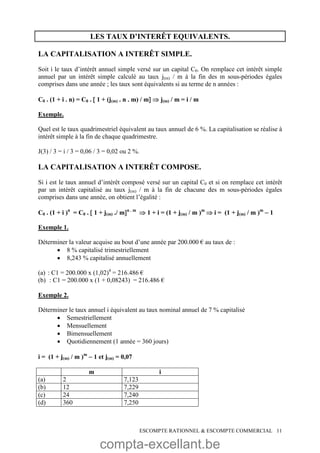 compta-excellant.be
ESCOMPTE RATIONNEL & ESCOMPTE COMMERCIAL 11
LES TAUX D’INTERÊT EQUIVALENTS.
LA CAPITALISATION A INTERÊT SIMPLE.
Soit i le taux d’intérêt annuel simple versé sur un capital C0. On remplace cet intérêt simple
annuel par un intérêt simple calculé au taux j(m) / m à la fin des m sous-périodes égales
comprises dans une année ; les taux sont équivalents si au terme de n années :
C0 . (1 + i . n) = C0 .  1 + (j(m) . n . m) / m  j(m) / m = i / m
Exemple.
Quel est le taux quadrimestriel équivalent au taux annuel de 6 %. La capitalisation se réalise à
intérêt simple à la fin de chaque quadrimestre.
J(3) / 3 = i / 3 = 0,06 / 3 = 0,02 ou 2 %.
LA CAPITALISATION A INTERÊT COMPOSE.
Si i est le taux annuel d’intérêt composé versé sur un capital C0 et si on remplace cet intérêt
par un intérêt capitalisé au taux j(m) / m à la fin de chacune des m sous-périodes égales
comprises dans une année, on obtient l’égalité :
C0 . (1 + i )n
= C0 .  1 + j(m) ./ mn . m
 1 + i = (1 + j(m) / m )m
 i = (1 + j(m) / m )m
 1
Exemple 1.
Déterminer la valeur acquise au bout d’une année par 200.000 € au taux de :
 8 % capitalisé trimestriellement
 8,243 % capitalisé annuellement
(a) : C1 = 200.000 x (1,02)4
= 216.486 €
(b) : C1 = 200.000 x (1 + 0,08243) = 216.486 €
Exemple 2.
Déterminer le taux annuel i équivalent au taux nominal annuel de 7 % capitalisé
 Semestriellement
 Mensuellement
 Bimensuellement
 Quotidiennement (1 année = 360 jours)
i = (1 + j(m) / m )m
 1 et j(m) = 0,07
m i
(a) 2 7,123
(b) 12 7,229
(c) 24 7,240
(d) 360 7,250
 