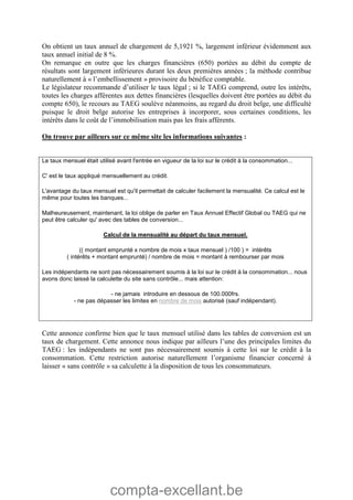 compta-excellant.be
On obtient un taux annuel de chargement de 5,1921 %, largement inférieur évidemment aux
taux annuel initial de 8 %.
On remarque en outre que les charges financières (650) portées au débit du compte de
résultats sont largement inférieures durant les deux premières années ; la méthode contribue
naturellement à « l’embellissement » provisoire du bénéfice comptable.
Le législateur recommande d’utiliser le taux légal ; si le TAEG comprend, outre les intérêts,
toutes les charges afférentes aux dettes financières (lesquelles doivent être portées au débit du
compte 650), le recours au TAEG soulève néanmoins, au regard du droit belge, une difficulté
puisque le droit belge autorise les entreprises à incorporer, sous certaines conditions, les
intérêts dans le coût de l’immobilisation mais pas les frais afférents.
On trouve par ailleurs sur ce même site les informations suivantes :
Le taux mensuel était utilisé avant l'entrée en vigueur de la loi sur le crédit à la consommation...
C' est le taux appliqué mensuellement au crédit.
L'avantage du taux mensuel est qu'il permettait de calculer facilement la mensualité. Ce calcul est le
même pour toutes les banques...
Malheureusement, maintenant, la loi oblige de parler en Taux Annuel Effectif Global ou TAEG qui ne
peut être calculer qu' avec des tables de conversion...
Calcul de la mensualité au départ du taux mensuel.
(( montant emprunté x nombre de mois x taux mensuel ) /100 ) = intérêts
( intérêts + montant emprunté) / nombre de mois = montant à rembourser par mois
Les indépendants ne sont pas nécessairement soumis à la loi sur le crédit à la consommation... nous
avons donc laissé la calculette du site sans contrôle... mais attention:
- ne jamais introduire en dessous de 100.000frs.
- ne pas dépasser les limites en nombre de mois autorisé (sauf indépendant).
Cette annonce confirme bien que le taux mensuel utilisé dans les tables de conversion est un
taux de chargement. Cette annonce nous indique par ailleurs l’une des principales limites du
TAEG : les indépendants ne sont pas nécessairement soumis à cette loi sur le crédit à la
consommation. Cette restriction autorise naturellement l’organisme financier concerné à
laisser « sans contrôle » sa calculette à la disposition de tous les consommateurs.
 
