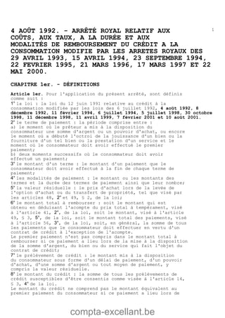 compta-excellant.be
14 AOÛT 1992. - ARRÊTÉ ROYAL RELATIF AUX
COÛTS, AUX TAUX, A LA DURÉE ET AUX
MODALITÉS DE REMBOURSEMENT DU CRÉDIT A LA
CONSOMMATION MODIFIE PAR LES ARRETES ROYAUX DES
29 AVRIL 1993, 15 AVRIL 1994, 23 SEPTEMBRE 1994,
22 FEVRIER 1995, 21 MARS 1996, 17 MARS 1997 ET 22
MAI 2000.
CHAPITRE 1er. - DÉFINITIONS
Article 1er. Pour l'application du présent arrêté, sont définis
comme suit :
1° la loi : la loi du 12 juin 1991 relative au crédit à la
consommation modifiée par les lois des 6 juillet 1992, 4 août 1992, 8
décembre 1992, 11 février 1994, 6 juillet 1994, 5 juillet 1998, 30 octobre
1998, 11 décembre 1998, 11 avril 1999, 7 février 2001 et 10 août 2001.
2° le terme de paiement : la période comprise entre :
a) le moment où le prêteur a mis à la disposition du
consommateur une somme d'argent ou un pouvoir d'achat, ou encore
le moment où a débuté l'octroi de la jouissance d'un bien ou la
fourniture d'un tel bien ou la prestation d'un service et le
moment où le consommateur doit avoir effectué le premier
paiement;
b) deux moments successifs où le consommateur doit avoir
effectué un paiement;
3° le montant d'un terme : le montant d'un paiement que le
consommateur doit avoir effectué à la fin de chaque terme de
paiement;
4° les modalités de paiement : le montant ou les montants des
termes et la durée des termes de paiement ainsi que leur nombre;
5° la valeur résiduelle : le prix d'achat lors de la levée de
l'option d'achat ou du transfert de propriété, tel que visé par
les articles 48, 2° et 49, § 2, de la loi;
6° le montant total à rembourser : soit le montant qui est
obtenu en déduisant l'acompte du prix total à tempérament, visé
à l'article 41, 2°, de la loi, soit le montant, visé à l'article
49, § 3, 5°, de la loi, soit le montant total des paiements, visé
à l'article 56, 3°, de la loi, soit, en général, la somme de tous
les paiements que le consommateur doit effectuer en vertu d'un
contrat de crédit à l'exception de l'acompte.
Le premier paiement n'est pas compris dans le montant total à
rembourser si ce paiement a lieu lors de la mise à la disposition
de la somme d'argent, du bien ou du service qui fait l'objet du
contrat de crédit;
7° le prélèvement de crédit : le montant mis à la disposition
du consommateur sous forme d'un délai de paiement, d'un pouvoir
d'achat, d'une somme d'argent ou tout moyen de paiement, y
compris la valeur résiduelle.
8° le montant du crédit : la somme de tous les prélèvements de
crédit susceptibles d'être consentis comme visée à l'article 14,
§ 3, 4° de la loi.
Le montant du crédit ne comprend pas le montant équivalent au
premier paiement du consommateur si ce paiement a lieu lors de
 