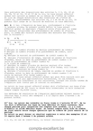 compta-excellant.be
3Sans préjudice des dispositions des articles 5, § 2, 42, 43 et
44, 50, 51 et 52, 55 et 57 de la loi, le taux annuel effectif
global est calculé au moment de la remise de l'offre de crédit
et lors de chaque modification des conditions de l'offre de
crédit si, conformément aux articles 14, § 2 et 60 de la loi, le
prêteur fait usage de la faculté de modifier le taux débiteur.
Art. 4. § 1er. L'équation de base qui, conformément à l'article
3, premier alinéa, du présent arrêté défini le taux annuel
effectif global en exprimant l'égalité entre d'une part la somme
des valeurs actualisées des prélèvements de crédit et d'autre
part, la somme des valeurs actualisées des montants des termes,
est la suivante :
m CK m' DL
Σ ──────────── = Σ ──────────
K = 1 tK L=1 sL
(1 + x) (1 + x)
où :
m désigne le numéro d'ordre du dernier prélèvement de crédit;
K désigne le numéro d'ordre d'un prélèvement de crédit, soit
1 £ K £ m;;
Ck désigne le montant du prélèvement de crédit numéro K;
tk désigne l'intervalle de temps, exprimé en années et fractions
d'années, entre la date du prélèvement de crédit numéro 1 et
celle du prélèvement de crédit numéro K;
S le signe de sommation
m' désigne le numéro d'ordre du dernier montant d'un terme;
L désigne le numéro d'ordre d'un montant d'un terme, soit 1 £ L £ m';
D désigne le montant du terme numéro L;
sL désigne l'intervalle de temps, exprimé en années et fractions L
d'années, entre la date du prélèvement de crédit numéro 1 et
celle du montant d'un terme numéro L;
x désigne le taux annuel effectif global qui peut être calculé soit par
l'algèbre, soit par approximations successives, le cas échéant,
programmées sur ordinateur ou sur calculette, lorsque les autres termes de
l'équation sont connus par le contrat ou autrement.
Le calcul du taux annuel effectif global doit s'effectuer sur base d'une
année standard de 365 jours ou douze mois normalisés; un mois normalisé
compte compte 30,41666 jours.
Les méthodes de résolution de l'équation applicables doivent donner un
résultat égal à celui des exemples 1 à 12 repris dans l'annexe I du
présent arrêté.
§1
er
bis. Le calcul des intérêts ou frais visés à l'article 59 §1
er
, de la
loi doit s'effectuer sur base du taux débiteur et frais convenus; dans
chaque période pour lesquelles les comptes sont arrêtés, il y a lieu
d'établir un solde débiteur moyen en tenant compte aussi bien du nombre
de jours exacts entre chaque opération que du nombre de jours exacts de la
période.
Ce calcul ne peut donner un résultat supérieur à celui des exemples 13 et
14 repris dans l'annexe I du présent arrêté.
§ 2. Si, en cas de crédit-bail, la valeur résiduelle n'est pas
 