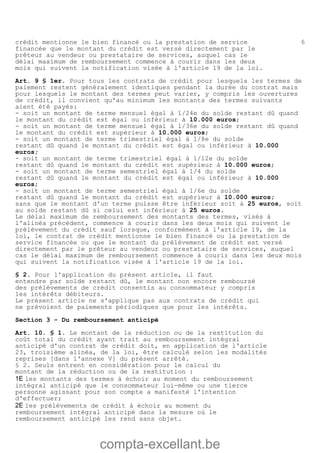 compta-excellant.be
6crédit mentionne le bien financé ou la prestation de service
financée que le montant du crédit est versé directement par le
prêteur au vendeur ou prestataire de services, auquel cas le
délai maximum de remboursement commence à courir dans les deux
mois qui suivent la notification visée à l'article 19 de la loi.
Art. 9 § 1er. Pour tous les contrats de crédit pour lesquels les termes de
paiement restent généralement identiques pendant la durée du contrat mais
pour lesquels le montant des termes peut varier, y compris les ouvertures
de crédit, il convient qu'au minimum les montants des termes suivants
aient été payés:
- soit un montant de terme mensuel égal à 1/24e du solde restant dû quand
le montant du crédit est égal ou inférieur à 10.000 euros;
- soit un montant de terme mensuel égal à 1/36e du solde restant dû quand
le montant du crédit est supérieur à 10.000 euros;
- soit un montant de terme trimestriel égal à 1/8e du solde
restant dû quand le montant du crédit est égal ou inférieur à 10.000
euros;
- soit un montant de terme trimestriel égal à 1/12e du solde
restant dû quand le montant du crédit est supérieur à 10.000 euros;
- soit un montant de terme semestriel égal à 1/4 du solde
restant dû quand le montant du crédit est égal ou inférieur à 10.000
euros;
- soit un montant de terme semestriel égal à 1/6e du solde
restant dû quand le montant du crédit est supérieur à 10.000 euros;
sans que le montant d'un terme puisse être inférieur soit à 25 euros, soit
au solde restant dû si celui est inférieur à 25 euros.
Le délai maximum de remboursement des montants des termes, visés à
l'alinéa précédent, commence à courir dans les deux mois qui suivent le
prélèvement du crédit sauf lorsque, conformément à l'article 19, de la
loi, le contrat de crédit mentionne le bien financé ou la prestation de
service financée ou que le montant du prélèvement de crédit est versé
directement par le prêteur au vendeur ou prestataire de services, auquel
cas le délai maximum de remboursement commence à courir dans les deux mois
qui suivent la notification visée à l'article 19 de la loi.
§ 2. Pour l'application du présent article, il faut
entendre par solde restant dû, le montant non encore remboursé
des prélèvements de crédit consentis au consommateur y compris
les intérêts débiteurs.
Le présent article ne s'applique pas aux contrats de crédit qui
ne prévoient de paiements périodiques que pour les intérêts.
Section 3 - Du remboursement anticipé
Art. 10. § 1. Le montant de la réduction ou de la restitution du
coût total du crédit ayant trait au remboursement intégral
anticipé d'un contrat de crédit doit, en application de l'article
23, troisième alinéa, de la loi, être calculé selon les modalités
reprises [dans l'annexe V] du présent arrêté.
§ 2. Seuls entrent en considération pour le calcul du
montant de la réduction ou de la restitution :
1E les montants des termes à échoir au moment du remboursement
intégral anticipé que le consommateur lui-même ou une tierce
personne agissant pour son compte a manifesté l'intention
d'effectuer;
2E les prélèvements de crédit à échoir au moment du
remboursement intégral anticipé dans la mesure où le
remboursement anticipé les rend sans objet.
 