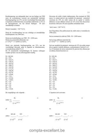 compta-excellant.be
14
Kredietopening van onbepaalde duur van een bedrag van 2500
euro; de overeenkomst voorziet een semesteriële minimale
betalingsregeling van 25% van het verschuldigd blijvende saldo
in kapitaal en debetinteresten; de jaarlijkse debetrente is 12% en
de openingskosten van het dossier bedragen 50 euro
onmiddellijk te betalen.
Hetzij 6 maanden = 365 * 6/12;
Hetzij de veronderstelling van een volledige en onmiddellijke
kredietopname van 2500 euro;
Hetzij een kredietbedrag van 2500 - 50 = 2450 euro;
Hetzij een semestriële debetrente van :
(1+12%)6/12
-1= 0,0583 ou 5,83%;
Hetzij een minimale betalingsregeling van 25% van het
verschuldigd blijvende saldo in kapitaal en debetinteresten,
overeenkomstig artikel 9, § 2.
De 19 semesteriële termijnbedragen DL kunnen verkregen
worden op basis van een aflossingstabel waarbij:
D1= 661,44;
D2 = 525;
D3 = 416,71;
D4 = 330,75;
D5 = 262,52;
D6 = 208,37;
D7 = 165,39;
D8 = 131,27;
D9 = 104,20;
D10 = 82,70;
D11 = 65,64;
D12 = 52,1;
D13 = 41,36;
D14 = 32,82;
D15 = 25;
D16 = 25;
D17 = 25;
D18 = 25;
D19 = 15,28.
De vergelijking is de volgende :
Ouverture de crédit à durée indéterminée, d'un montant de 2500
euros; le contrat prévoit une modalité de paiement semestriel
minimum de 25% du solde restant dû en capital et intérêts
débiteurs; le taux débiteur annuel est 12% et les frais d'ouverture
du dossier s'élèvent à 50 euros payables immédiate-ment.
Soit 6 mois = 365 * 6/12;
Soit l'hypothèse d'un prélèvement de crédit entier et immédiat de
2500 euros;
Soit un montant de crédit de 2500 - 50 = 2450 euros;
Soit un taux débiteur semestriel de :
(1+12%)6/12
-1 = 0,0583 ou 5,83%;
Soit une modalité de paiement minimum de 25% du solde restant
dû en capital et intérêts débiteurs, conformément à l'article 9, § 2.
Les 19 montants de terme semestriels DL peuvent être obtenus par
un tableau d'amortissement où :
D1= 661,44;
D2 = 525;
D3 = 416,71;
D4 = 330,75;
D5 = 262,52;
D6 = 208,37;
D7 = 165,39;
D8 = 131,27;
D9 = 104,20;
D10 = 82,70;
D11 = 65,64;
D12 = 52,1;
D13 = 41,36;
D14 = 32,82;
D15 = 25;
D16 = 25;
D17 = 25;
D18 = 25;
D19 = 15,28.
L’équation est la suivante :
DL 19
2450 = S _________
L=1
(1+x)L*(6/12)
of
661,44 525
2450 = _______ + ______ + .… +
(1+x)6/12
(1+x)1
DL 19
2450 = S _________
L=1
(1+x)L*(6/12)
ou
661,44 525
2450 = _______ + ______ + .... +
(1+x)6/12
(1+x)1
 