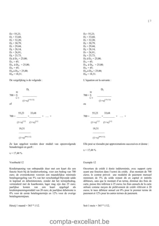 compta-excellant.be
17
D1= 55,23;
D2 = 33,68;
D3 = 32,20;
D4 = 30,79;
D5 = 29,44;
D6 = 28,14;
D7 = 26,91;
D8 = 25,73;
D9 à D12 = 25,00;
D13 = 45;
D14 à D24 = 25,00;
D25 = 45;
D26 à D29 = 25,00;
D30 = 18,31.
De vergelijking is de volgende :
D1= 55,23;
D2 = 33,68;
D3 = 32,20;
D4 = 30,79;
D5 = 29,44;
D6 = 28,14;
D7 = 26,91;
D8 = 25,73;
D9 à D12 = 25,00;
D13 = 45;
D14 à D24 = 25,00;
D25 = 45;
D26 à D29 = 25,00;
D30 = 18,31.
L’équation est la suivante :
DL
30
700 = S ___________
L=1
(1+x)L*(1/12)
of
55,23 33,68
700 = ________ +_________ + …. +
(1+x)1/12
(1+x)2/12
18,31
_________
(1+x)30*(1/12)
DL
30
700 = S ___________
L=1
(1+x)L*(1/12)
ou
55,23 33,68
700 = ________ +_________ + …. +
(1+x)1/12
(1+x)2/12
18,31
_________
(1+x)30*(1/12)
Ze kan opgelost worden door middel van opeenvolgende
benaderingen en geeft :
x = 17,48 %
Elle peut se résoudre par approximations successives et donne :
x = 17,48 %
Voorbeeld 12
Kredietopening van onbepaalde duur met een kaart die een
functie bezit bij de kredietverlening, voor een bedrag van 700
euro; de overeenkomst voorziet een maandelijkse minimale
betalingsregeling van 5% van het verschuldigd blijvende saldo
in kapitaal en debetinteresten, zonder dat het termijnbedrag,
verminderd met de kaartkosten, lager mag zijn dan 25 euro;
jaarlijkse kosten van een kaart opgelegd als
kredietopnemingsmiddel van 20 euro; de jaarlijkse debetrente is
0% voor de eerste betalingstermijn en 12% voor de overige
betalingstermijnen.
Exemple 12
Ouverture de crédit à durée indéterminée, avec support carte
ayant une fonction dans l’octroi du crédit, d'un montant de 700
euros; le contrat prévoit une modalité de paiement mensuel
minimum de 5% du solde restant dû en capital et intérêts
débiteurs, sans que le montant d’un terme, diminué des frais de
carte, puisse être inférieur à 25 euros; les frais annuels de la carte
utilisée comme moyen de prélèvement de crédit s'élèvent à 20
euros; le taux débiteur annuel est 0% pour le premier terme de
paiement et 12% pour les autres termes de paiement.
Hetzij 1 maand = 365 * 1/12. Soit 1 mois = 365 * 1/12;
 