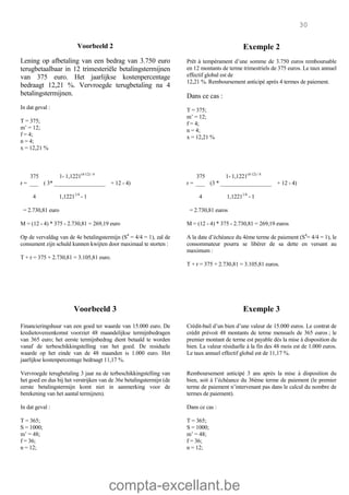 compta-excellant.be
30
Voorbeeld 2
Lening op afbetaling van een bedrag van 3.750 euro
terugbetaalbaar in 12 trimesteriële betalingstermijnen
van 375 euro. Het jaarlijkse kostenpercentage
bedraagt 12,21 %. Vervroegde terugbetaling na 4
betalingstermijnen.
In dat geval :
T = 375;
m’ = 12;
f = 4;
n = 4;
x = 12,21 %
Exemple 2
Prêt à tempérament d’une somme de 3.750 euros remboursable
en 12 montants de terme trimestriels de 375 euros. Le taux annuel
effectif global est de
12,21 %. Remboursement anticipé après 4 termes de paiement.
Dans ce cas :
T = 375;
m’ = 12;
f = 4;
n = 4;
x = 12,21 %
375 1- 1,1221(4-12) / 4
r = ___ ( 3* __________________ + 12 - 4)
4 1,12211/4
- 1
= 2.730,81 euro
375 1- 1,1221(4-12) / 4
r = ___ (3 * __________________ + 12 - 4)
4 1,12211/4
- 1
= 2.730,81 euros
M = (12 - 4) * 375 - 2.730,81 = 269,19 euro M = (12 - 4) * 375 - 2.730,81 = 269,19 euros
Op de vervaldag van de 4e betalingstermijn (S4
= 4/4 = 1), zal de
consument zijn schuld kunnen kwijten door maximaal te storten :
T + r = 375 + 2.730,81 = 3.105,81 euro.
A la date d’échéance du 4ème terme de paiement (S4
= 4/4 = 1), le
consommateur pourra se libérer de sa dette en versant au
maximum :
T + r = 375 + 2.730,81 = 3.105,81 euros.
Voorbeeld 3 Exemple 3
Financieringshuur van een goed ter waarde van 15.000 euro. De
kredietovereenkomst voorziet 48 maandelijkse termijnbedragen
van 365 euro; het eerste termijnbedrag dient betaald te worden
vanaf de terbeschikkingstelling van het goed. De residuele
waarde op het einde van de 48 maanden is 1.000 euro. Het
jaarlijkse kostenpercentage bedraagt 11,17 %.
Vervroegde terugbetaling 3 jaar na de terbeschikkingstelling van
het goed en dus bij het verstrijken van de 36e betalingstermijn (de
eerste betalingstermijn komt niet in aanmerking voor de
berekening van het aantal termijnen).
In dat geval :
T = 365;
S = 1000;
m’ = 48;
f = 36;
n = 12;
Crédit-bail d’un bien d’une valeur de 15.000 euros. Le contrat de
crédit prévoit 48 montants de terme mensuels de 365 euros ; le
premier montant de terme est payable dès la mise à disposition du
bien. La valeur résiduelle à la fin des 48 mois est de 1.000 euros.
Le taux annuel effectif global est de 11,17 %.
Remboursement anticipé 3 ans après la mise à disposition du
bien, soit à l’échéance du 36ème terme de paiement (le premier
terme de paiement n’intervenant pas dans le calcul du nombre de
termes de paiement).
Dans ce cas :
T = 365;
S = 1000;
m’ = 48;
f = 36;
n = 12;
 