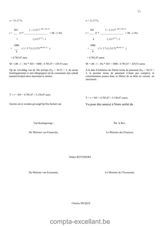 compta-excellant.be
31
x = 11,17 % x = 11,17 %
365 1 - 1,1117 -(48-1-36) /12
r = ___ (3 * __________________ + 48 - 1-36)
٤ 1,11171/12
- 1
1000
+ ___ ( 1+ 3 * (1,1117)-(48-36) /12
)
4
= 4.785,47 euro
365 1 - 1,1117 -(48-1-36) /12
r = ___ (3 * __________________ + 48 - 1-36)
4 1,11171/12
- 1
1000
+ ___ ( 1+ 3 * (1,1117)-(48-36) /12
)
4
= 4.785,47 euros
M = (48 - 1 - 36) * 365 + 1000 - 4.785,47 = 229,53 euro
Op de vervaldag van de 36e termijn (S36 = 36/12 = 3, de eerste
betalingstermijn is niet inbegrepen) zal de consument zijn schuld
kunnen kwijten door maximaal te storten :
T + r = 365 + 4.785,47 = 5.150,47 euro.
M = (48 - 1 - 36) * 365 + 1000 - 4.785,47 = 229,53 euros
A la date d’échéance du 36ème terme de paiement (S36 = 36/12 =
3, le premier terme de paiement n’étant pas compris), le
consommateur pourra donc se libérer de sa dette en versant au
maximum :
T + r = 365 + 4.785,47 = 5.150,47 euros.
Gezien om te worden gevoegd bij Ons besluit van Vu pour être annexé à Notre arrêté du
Van Koningswege : Par le Roi :
De Minister van Financiën, Le Ministre des Finances,
Didier REYNDERS
De Minister van Economie, Le Ministre de l’Economie,
Charles PICQUÉ
 
