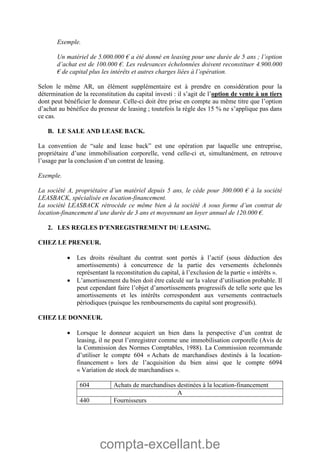 compta-excellant.be
Exemple.
Un matériel de 5.000.000 € a été donné en leasing pour une durée de 5 ans ; l’option
d’achat est de 100.000 €. Les redevances échelonnées doivent reconstituer 4.900.000
€ de capital plus les intérêts et autres charges liées à l’opération.
Selon le même AR, un élément supplémentaire est à prendre en considération pour la
détermination de la reconstitution du capital investi : il s’agit de l’option de vente à un tiers
dont peut bénéficier le donneur. Celle-ci doit être prise en compte au même titre que l’option
d’achat au bénéfice du preneur de leasing ; toutefois la règle des 15 % ne s’applique pas dans
ce cas.
B. LE SALE AND LEASE BACK.
La convention de “sale and lease back” est une opération par laquelle une entreprise,
propriétaire d’une immobilisation corporelle, vend celle-ci et, simultanément, en retrouve
l’usage par la conclusion d’un contrat de leasing.
Exemple.
La société A, propriétaire d’un matériel depuis 5 ans, le cède pour 300.000 € à la société
LEASBACK, spécialisée en location-financement.
La société LEASBACK rétrocède ce même bien à la société A sous forme d’un contrat de
location-financement d’une durée de 3 ans et moyennant un loyer annuel de 120.000 €.
2. LES REGLES D’ENREGISTREMENT DU LEASING.
CHEZ LE PRENEUR.
 Les droits résultant du contrat sont portés à l’actif (sous déduction des
amortissements) à concurrence de la partie des versements échelonnés
représentant la reconstitution du capital, à l’exclusion de la partie « intérêts ».
 L’amortissement du bien doit être calculé sur la valeur d’utilisation probable. Il
peut cependant faire l’objet d’amortissements progressifs de telle sorte que les
amortissements et les intérêts correspondent aux versements contractuels
périodiques (puisque les remboursements du capital sont progressifs).
CHEZ LE DONNEUR.
 Lorsque le donneur acquiert un bien dans la perspective d’un contrat de
leasing, il ne peut l’enregistrer comme une immobilisation corporelle (Avis de
la Commission des Normes Comptables, 1988). La Commission recommande
d’utiliser le compte 604 « Achats de marchandises destinés à la location-
financement » lors de l’acquisition du bien ainsi que le compte 6094
« Variation de stock de marchandises ».
604 Achats de marchandises destinées à la location-financement
A
440 Fournisseurs
 