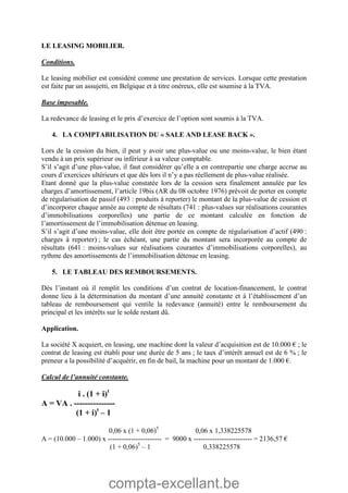 compta-excellant.be
LE LEASING MOBILIER.
Conditions.
Le leasing mobilier est considéré comme une prestation de services. Lorsque cette prestation
est faite par un assujetti, en Belgique et à titre onéreux, elle est soumise à la TVA.
Base imposable.
La redevance de leasing et le prix d’exercice de l’option sont soumis à la TVA.
4. LA COMPTABILISATION DU « SALE AND LEASE BACK ».
Lors de la cession du bien, il peut y avoir une plus-value ou une moins-value, le bien étant
vendu à un prix supérieur ou inférieur à sa valeur comptable.
S’il s’agit d’une plus-value, il faut considérer qu’elle a en contrepartie une charge accrue au
cours d’exercices ultérieurs et que dès lors il n’y a pas réellement de plus-value réalisée.
Etant donné que la plus-value constatée lors de la cession sera finalement annulée par les
charges d’amortissement, l’article 19bis (AR du 08 octobre 1976) prévoit de porter en compte
de régularisation de passif (493 : produits à reporter) le montant de la plus-value de cession et
d’incorporer chaque année au compte de résultats (741 : plus-values sur réalisations courantes
d’immobilisations corporelles) une partie de ce montant calculée en fonction de
l’amortissement de l’immobilisation détenue en leasing.
S’il s’agit d’une moins-value, elle doit être portée en compte de régularisation d’actif (490 :
charges à reporter) ; le cas échéant, une partie du montant sera incorporée au compte de
résultats (641 : moins-values sur réalisations courantes d’immobilisations corporelles), au
rythme des amortissements de l’immobilisation détenue en leasing.
5. LE TABLEAU DES REMBOURSEMENTS.
Dès l’instant où il remplit les conditions d’un contrat de location-financement, le contrat
donne lieu à la détermination du montant d’une annuité constante et à l’établissement d’un
tableau de remboursement qui ventile la redevance (annuité) entre le remboursement du
principal et les intérêts sur le solde restant dû.
Application.
La société X acquiert, en leasing, une machine dont la valeur d’acquisition est de 10.000 € ; le
contrat de leasing est établi pour une durée de 5 ans ; le taux d’intérêt annuel est de 6 % ; le
preneur a la possibilité d’acquérir, en fin de bail, la machine pour un montant de 1.000 €.
Calcul de l’annuité constante.
i . (1 + i)t
A = VA . ---------------
(1 + i)t
– 1
0,06 x (1 + 0,06)5
0,06 x 1,338225578
A = (10.000 – 1.000) x ----------------------- = 9000 x ------------------------- = 2136,57 €
(1 + 0,06)5
– 1 0,338225578
 