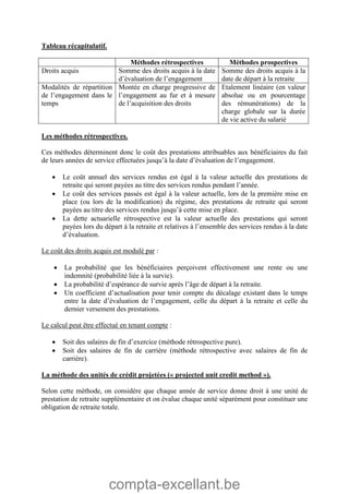 compta-excellant.be
Tableau récapitulatif.
Méthodes rétrospectives Méthodes prospectives
Droits acquis Somme des droits acquis à la date
d’évaluation de l’engagement
Somme des droits acquis à la
date de départ à la retraite
Modalités de répartition
de l’engagement dans le
temps
Montée en charge progressive de
l’engagement au fur et à mesure
de l’acquisition des droits
Etalement linéaire (en valeur
absolue ou en pourcentage
des rémunérations) de la
charge globale sur la durée
de vie active du salarié
Les méthodes rétrospectives.
Ces méthodes déterminent donc le coût des prestations attribuables aux bénéficiaires du fait
de leurs années de service effectuées jusqu’à la date d’évaluation de l’engagement.
 Le coût annuel des services rendus est égal à la valeur actuelle des prestations de
retraite qui seront payées au titre des services rendus pendant l’année.
 Le coût des services passés est égal à la valeur actuelle, lors de la première mise en
place (ou lors de la modification) du régime, des prestations de retraite qui seront
payées au titre des services rendus jusqu’à cette mise en place.
 La dette actuarielle rétrospective est la valeur actuelle des prestations qui seront
payées lors du départ à la retraite et relatives à l’ensemble des services rendus à la date
d’évaluation.
Le coût des droits acquis est modulé par :
 La probabilité que les bénéficiaires perçoivent effectivement une rente ou une
indemnité (probabilité liée à la survie).
 La probabilité d’espérance de survie après l’âge de départ à la retraite.
 Un coefficient d’actualisation pour tenir compte du décalage existant dans le temps
entre la date d’évaluation de l’engagement, celle du départ à la retraite et celle du
dernier versement des prestations.
Le calcul peut être effectué en tenant compte :
 Soit des salaires de fin d’exercice (méthode rétrospective pure).
 Soit des salaires de fin de carrière (méthode rétrospective avec salaires de fin de
carrière).
La méthode des unités de crédit projetées (« projected unit credit method »).
Selon cette méthode, on considère que chaque année de service donne droit à une unité de
prestation de retraite supplémentaire et on évalue chaque unité séparément pour constituer une
obligation de retraite totale.
 