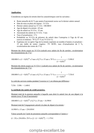 compta-excellant.be
Application.
Considérons un régime de retraite dont les caractéristiques sont les suivantes :
 Rente annuelle de 0,2 % par année d’ancienneté assise sur le dernier salaire annuel.
 Date de mise en place du régime : 31/12/n
 Dernier salaire annuel au 31/12/n : 100.000 €
 Age de départ à la retraite : 65 ans
 Age du salarié au 31/12/n : 35 ans
 Ancienneté du salarié au 31/12/n : 5 ans
 Taux d’actualisation : 5 %
 Probabilité au 31/12/n de présence du salarié dans l’entreprise à l’âge de 65 ans
(survie et rotation) : 70 % (71 % au 31/12/n+1).
 Espérance de vie après l’âge de la retraite exprimée en nombre d’années et actualisée :
15 ans (table de rentes viagères : TV 88/90 ; taux d’actualisation de 5 %,
revalorisation des rentes de 3 %).
Montant des droits acquis au 31/12/n (calculé avec salaire de fin de carrière ; revalorisation
des rémunérations de 3 %) :
1
100.000 € x (1 + 0,03)30
x 5 ans x 0,2 % x 15 ans x 70 % x ---------------- = 5.896 €
(1 + 0,05)30
Montant des droits acquis au 31/12/n+1 (calculé avec salaire de fin de carrière ; revalorisation
des rémunérations de 3 %) :
1
100.000 € x (1 + 0,03)30
x 6 ans x 0,2 % x 15 ans x 71 % x ---------------- = 7.536 €
(1 + 0,05)29
Le coût des services rendus pendant l’exercice n+1 est obtenu par différence :
7.536 – 5.896 = 1.640 €
La méthode des unités de crédit projetées.
Montant total de la pension annuelle à laquelle aura droit le salarié lors de son départ à la
retraite (avec 35 ans d’ancienneté) :
100.000 € x (1 + 0,03)30
x 0,2 % x 35 ans = 16.990 €
Montant total de l’engagement calculé à la date de départ à la retraite :
16.990 € x 15 ans = 254.850 €
Valeur actuelle de l’unité de prestation annuelle correspondant à l’année n :
(1 / 35) x 254.850 x 70 % x 1 / (1 + 0,05)30
 = 1.179 €
 