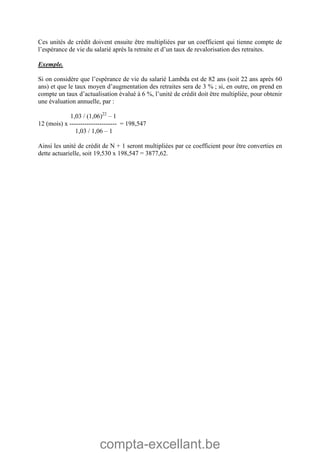 compta-excellant.be
Ces unités de crédit doivent ensuite être multipliées par un coefficient qui tienne compte de
l’espérance de vie du salarié après la retraite et d’un taux de revalorisation des retraites.
Exemple.
Si on considère que l’espérance de vie du salarié Lambda est de 82 ans (soit 22 ans après 60
ans) et que le taux moyen d’augmentation des retraites sera de 3 % ; si, en outre, on prend en
compte un taux d’actualisation évalué à 6 %, l’unité de crédit doit être multipliée, pour obtenir
une évaluation annuelle, par :
1,03 / (1,06)22
– 1
12 (mois) x ---------------------- = 198,547
1,03 / 1,06 – 1
Ainsi les unité de crédit de N + 1 seront multipliées par ce coefficient pour être converties en
dette actuarielle, soit 19,530 x 198,547 = 3877,62.
 