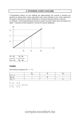 compta-excellant.be
L’INTERPOLATION LINEAIRE
L’interpolation linéaire est une méthode par approximation qui consiste à résoudre une
équation en utilisant deux valeurs approchées (une valeur inférieure et une valeur supérieure)
de manière à déterminer la valeur recherchée en résolvant l’équation décrite ci-dessous.
La méthode s’avère particulièrement précieuse quand l’inconnue figure dans une équation de
degré > 4 puisque de telles équations n’ont pas de solution algébrique.
Y2
Y
Y1
X1 X X2
Y – Y2 X – X2
--------- = -------------
Y1 – Y2 X1 – X2
Exemple.
Soit la droite d’équation 2X + 1 = 0
Y1 Y Y2
X1 = 3 7 - -
X = 4 - 9 -
X2 = 5 - - 11
Y – 11 4 - 5
-------- = --------  Y = 9
7 – 11 3 – 5
 