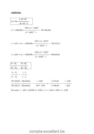 compta-excellant.be
Application.
i . (1 + i)t
A = VA . ----------------
(1 + i)t
– 1
0,08 x (1 + 0,08)4
A = 1.000.000 x ----------------------- = 301.920,80 €
(1 + 0,08)4
– 1
0,07 x (1 + 0,07)4
i1 = 0,07  A1 = 1.000.000 x ----------------------- = 295.228,12
(1 + 0,07)4
– 1
0,09 x (1 + 0,09)4
i2 = 0,09  A2 = 1.000.000 x ------------------------ = 308.668,66
(1 + 0,09)4
– 1
Y – Y2 X – X2
--------- = -------------
Y1 – Y2 X1 – X2
A – A2 i – i2
----------- = ----------
A1 – A2 i1 – i2
301.920,80 – 308.668,66 i – 0,09 – 6.747,86 i – 0,09
-------------------------------- = ------------------  ------------------- = --------------
295.228,12 – 308.668,66 0,07 – 0,09 – 13.440,54 – 0,02
On a donc : i – 0,09 = 0,50205 x (– 0,02)  i = (– 0,01) + 0,09  i = 0,08.
 