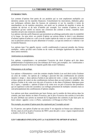 compta-excellant.be
LA THEORIE DES OPTIONS.
INTRODUCTION.
Les contrats d’options font partie de ces produits qui se sont amplement multipliés ces
dernières années sur les marchés financiers. Concrètement les innovations, élaborées grâce
aux techniques utilisées dans les bourses de commerce et sur les marchés à terme de
marchandises ou de matières premières, ont porté sur la création de marchés à terme de
contrats de devises et de taux d’intérêts par exemple. Les contrats d’options ne sont
finalement qu’une variété ou encore une extension des contrats à terme ; toutefois leurs
marchés ont pris une extension considérable.
Les options sont des actifs financiers qui permettent un arbitrage particulier entre la rentabilité
et le risque. Au sens strict, un contrat d’option sur actions donne le droit à son détenteur
d’acheter (option d’achat ou « call ») ou de vendre (option de vente ou « put ») ultérieurement
une ou plusieurs actions à un prix déterminé à l’avance ; ce type de contrat est « valorisé » sur
le marché financier.
Les options (que l’on appelle encore « actifs conditionnels ») peuvent prendre des formes
multiples ; outres qu’elles sont d’achat ou de vente, on distingue également les options de
deux autres manières.
Américaines ou européennes.
Les options « européennes » ne permettent l’exercice du droit d’option qu’à des dates
prédéterminées d’expiration (avec une échéance de 9 mois, par exemple) ; les « américaines »
permettent d’exercer le droit à n’importe quelle date avant l’échéance.
Elémentaires et de stellage.
Les options « élémentaires » sont des contrats simples limités à un seul droit (celui d’acheter
ou celui de vendre ; les options de « stellage » peuvent être des combinaisons de contrats
séparés (« straps » : deux options d’achat et une option de vente ; « strips : une option d’achat
et deux options de vente) ou des combinaisons incluses dans un seul contrat (« straddles : des
options d’achat et de vente avec des prix d’exercice et des dates d’échéance identiques pour
les 2 types ; « spreads » : options d’achat et de vente avec un prix d’exercice des premières
qui est supérieur à celui des secondes). Les stellages présentent de multiples variantes mais ce
sont principalement des combinaisons d’options simples.
Les options sont donc caractérisées par leurs formes, par le nombre de titres prévus dans les
contrats, par leurs durées ou dates d’exercice, par le prix d’exercice des actions (c’est-à-dire
les prix attribués aux actions au moment de la négociation des contrats) et par leurs prix ou
leurs valeurs : appelés « avec » à Paris, « premiums » à Chicago et à New York.
Par exemple, un contrat d’option peut être représenté par l’exemple suivant :
Le 10 janvier, une option d’achat sur une action Y est négociée en bourse aux échéances de
février, mars et avril au prix d’exercice de 500 F, pour des prix « avec » égaux respectivement
à 30,88 F, 55,32 F et 70,44 F.
LES VARIABLES INFLUENÇANT LA VALEUR D’UNE OPTION D’ACHAT.
 