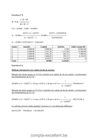 compta-excellant.be
Exercice n° 5.
i . (1 + i)t
A = VA . ---------------
(1 + i)t
– 1
VA = 20.000 – 2.000 = 18.000 €
0,075 x (1 + 0,075)5
0,075 x 1,435629326
A = 18.000 x ------------------------- = 18.000 x ---------------------------
(1 + 0,075)5
– 1 0,435629326
A = 18.000 x 0,247164717 = 4.448,96 €
Année Annuité Capital Intérêts Solde restant dû
1 4.448,96 3.098,96 1.350 14.901,04
2 4.448,96 3.331,38 1.117,58 11.569,66
3 4.448,96 3.581,24 867,72 7.988,42
4 4.448,96 3.849,83 599,13 4.138,59
5 4.448,96 4138,57 310,39 0
Total - 18.000 4.244,82 -
Exercice n° 6.
Méthode rétrospective avec salaire de fin de carrière.
Montant des droits acquis au 31/12/n (calculé avec salaire de fin de carrière ; revalorisation
des rémunérations de 2,5 %) :
1
20.000 € x (1 + 0,025)35
x 10 ans x 0,30 % x 20 ans x 65 % x ---------------- = 396.606,41 €
(1 + 0,045)35
Montant des droits acquis au 31/12/n+1 (calculé avec salaire de fin de carrière ; revalorisation
des rémunérations de 2,5 %) :
1
20.000 € x (1 + 0,025)35
x 11 ans x 0,30 % x 20 ans x 66 % x ---------------- = 462.912,90 €
(1 + 0,045)34
Le coût des services rendus pendant l’exercice n+1 est obtenu par différence :
462.912,90 – 396.606,41 = 66.306,50 €
 